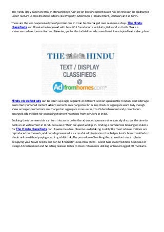 The Hindu daily paper are straightforward keep running on line or content based notices that can be discharged
under numerous classification sections like Property, Matrimonial, Recruitment, Obituary and so forth.
These are the least expensive type of promotions and can be discharged over numerous days. The Hindu
classifieds can likewise be improved with beautiful foundations, outskirts, ticks and so forth. There is
showcase ordered promotion sort likewise, yet for the individuals who need to utilize adapted text styles, plans.
Hindu classified ads can be taken up single segment or different section space in the Hindu Classifieds Page.
Customarily ordered content advertisements are charged as far as line check or aggregate word tally though
show arranged promotions are charged on aggregate zone use in cms.Ordered content and presentation
arranged ads are best for producing moment reactions from perusers in India.
Booking these commercials can turn into an issue for the advanced sponsors who scarcely discover the time to
book an advertisement in Hindu because of their occupied work plan. Finding a commercial booking operators
for The Hindu classifieds can likewise be a troublesome undertaking. Luckily like most administrations are
reproduced on the web, additionally presented a successful administration that helps client's book classifieds in
Hindu online without paying anything additional. The procedure of booking the promotion is as simple as
occupying your travel tickets and can be finished in 3 essential steps - Select Newspaper/Edition, Compose or
Design Advertisement and Selecting Release Dates to clear instalments utilizing online or logged off mediums.
 