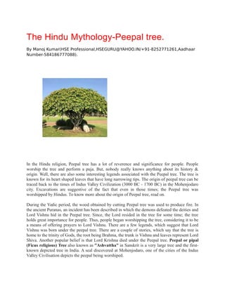 The Hindu Mythology-Peepal tree.
By Manoj Kumar(HSE Professional,HSEGURU@YAHOO.IN/+91-8252771261,Aadhaar
Number-584186777088).
In the Hindu religion, Peepal tree has a lot of reverence and significance for people. People
worship the tree and perform a puja. But, nobody really knows anything about its history &
origin. Well, there are also some interesting legends associated with the Peepal tree. The tree is
known for its heart shaped leaves that have long narrowing tips. The origin of peepal tree can be
traced back to the times of Indus Valley Civilization (3000 BC - 1700 BC) in the Mohenjodaro
city. Excavations are suggestive of the fact that even in those times; the Peepal tree was
worshipped by Hindus. To know more about the origin of Peepal tree, read on.
During the Vedic period, the wood obtained by cutting Peepal tree was used to produce fire. In
the ancient Puranas, an incident has been described in which the demons defeated the deities and
Lord Vishnu hid in the Peepal tree. Since, the Lord resided in the tree for some time; the tree
holds great importance for people. Thus, people began worshipping the tree, considering it to be
a means of offering prayers to Lord Vishnu. There are a few legends, which suggest that Lord
Vishnu was born under the peepal tree. There are a couple of stories, which say that the tree is
home to the trinity of Gods, the root being Brahma, the trunk is Vishnu and leaves represent Lord
Shiva. Another popular belief is that Lord Krishna died under the Peepal tree. Peepal or pipal
(Ficus religious) Tree also known as "Ashvattha" in Sanskrit is a very large tree and the first-
known depicted tree in India. A seal discovered at Mohenjodaro, one of the cities of the Indus
Valley Civilisation depicts the peepal being worshiped.
 