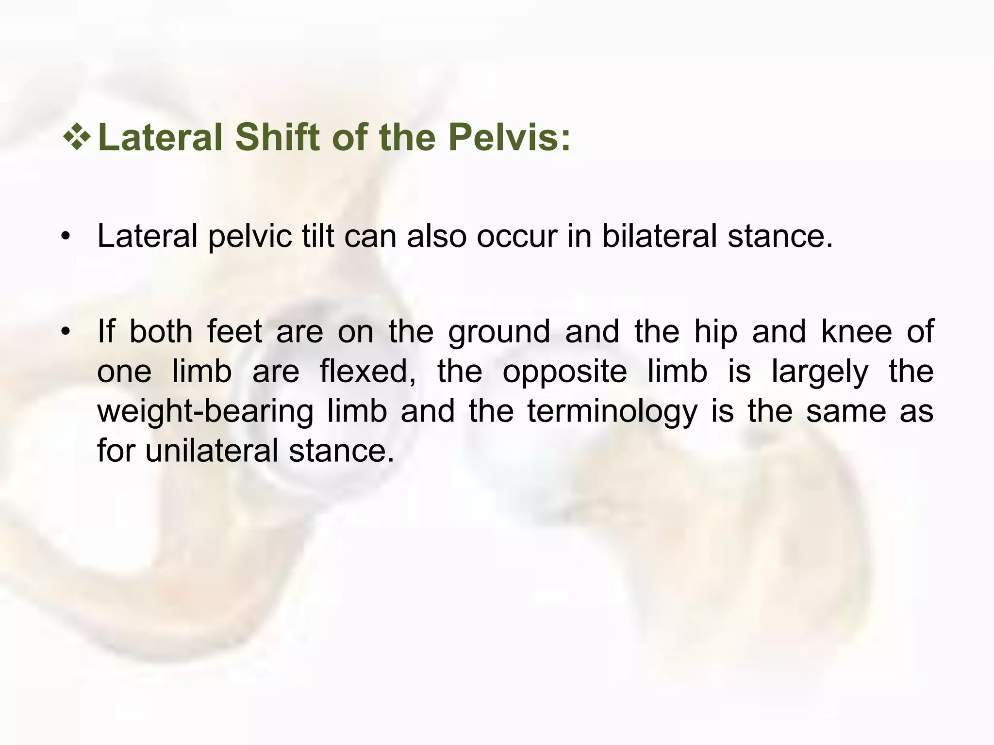 Lateral Shift of the Pelvis:
• Lateral pelvic tilt can also occur in bilateral stance.
• If both feet are on the ground and the hip and knee of
one limb are flexed, the opposite limb is largely the
weight-bearing limb and the terminology is the same as
for unilateral stance.
 