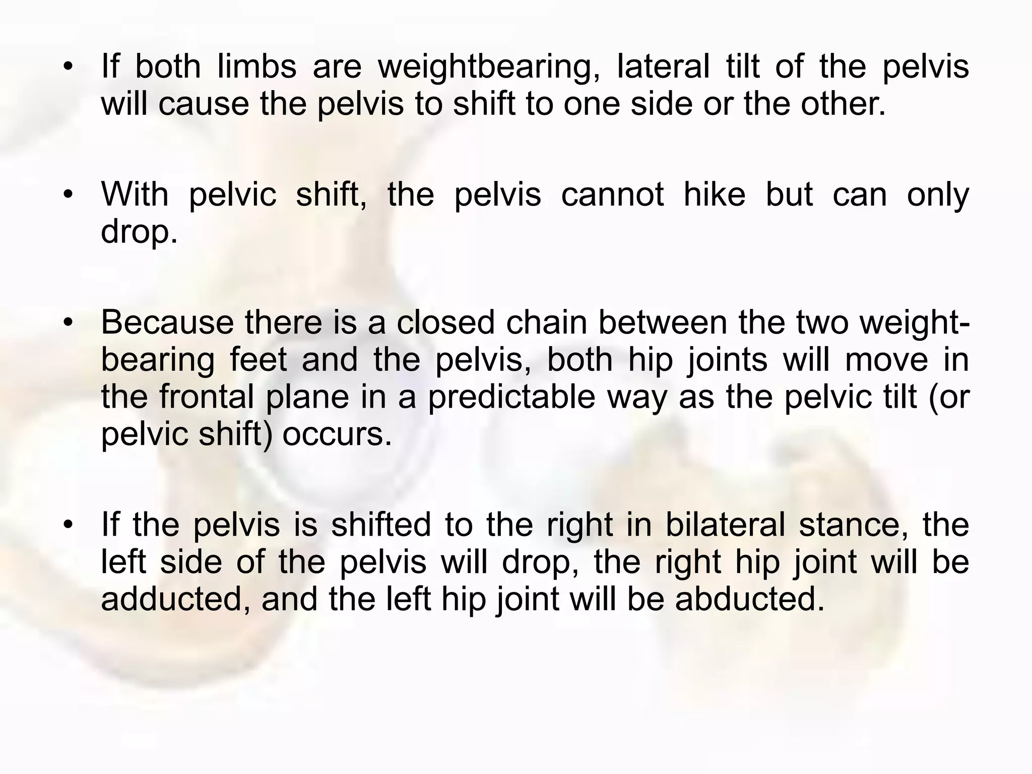 • If both limbs are weightbearing, lateral tilt of the pelvis
will cause the pelvis to shift to one side or the other.
• With pelvic shift, the pelvis cannot hike but can only
drop.
• Because there is a closed chain between the two weight-
bearing feet and the pelvis, both hip joints will move in
the frontal plane in a predictable way as the pelvic tilt (or
pelvic shift) occurs.
• If the pelvis is shifted to the right in bilateral stance, the
left side of the pelvis will drop, the right hip joint will be
adducted, and the left hip joint will be abducted.
 