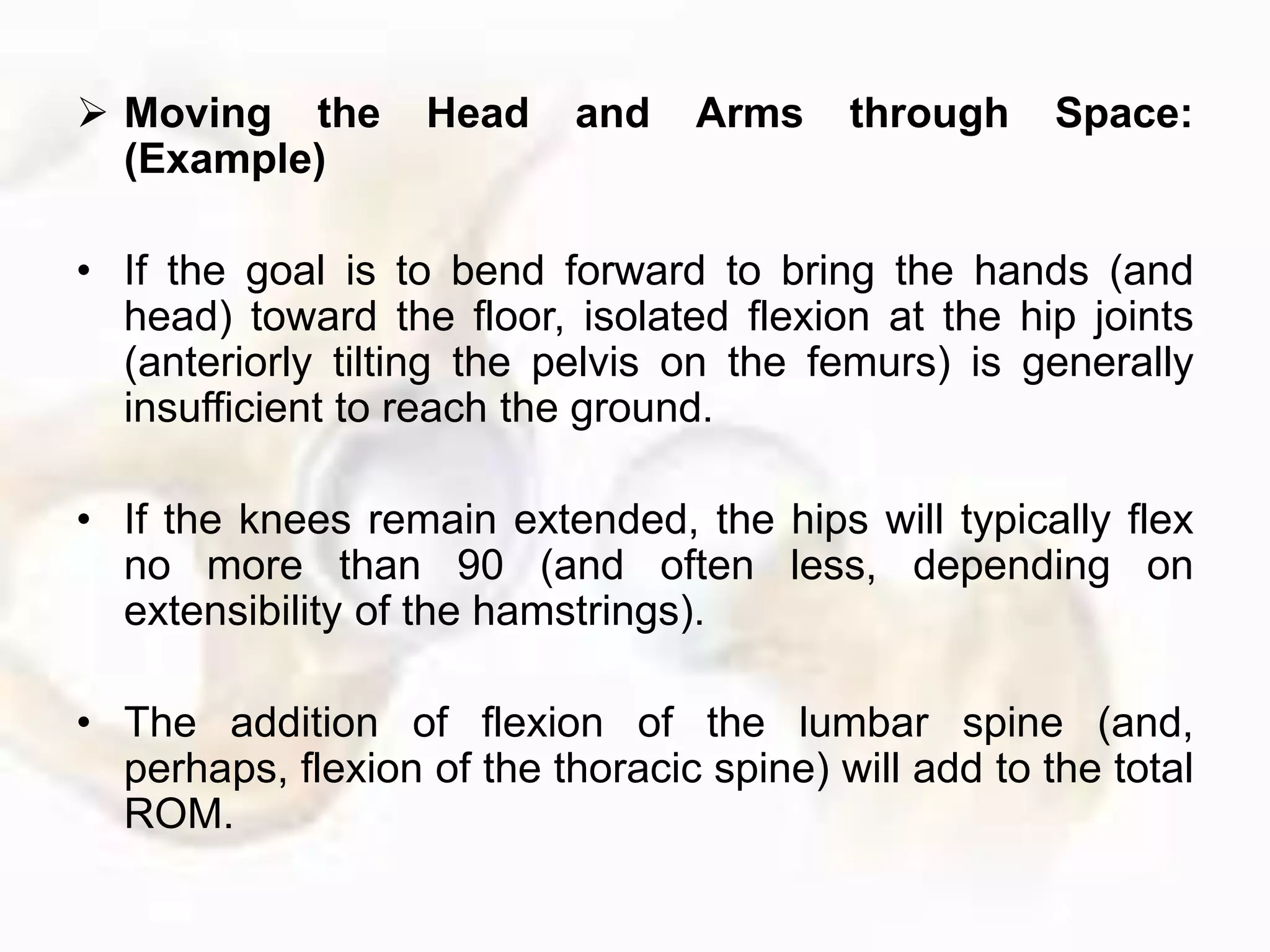  Moving the Head and Arms through Space:
(Example)
• If the goal is to bend forward to bring the hands (and
head) toward the floor, isolated flexion at the hip joints
(anteriorly tilting the pelvis on the femurs) is generally
insufficient to reach the ground.
• If the knees remain extended, the hips will typically flex
no more than 90 (and often less, depending on
extensibility of the hamstrings).
• The addition of flexion of the lumbar spine (and,
perhaps, flexion of the thoracic spine) will add to the total
ROM.
 