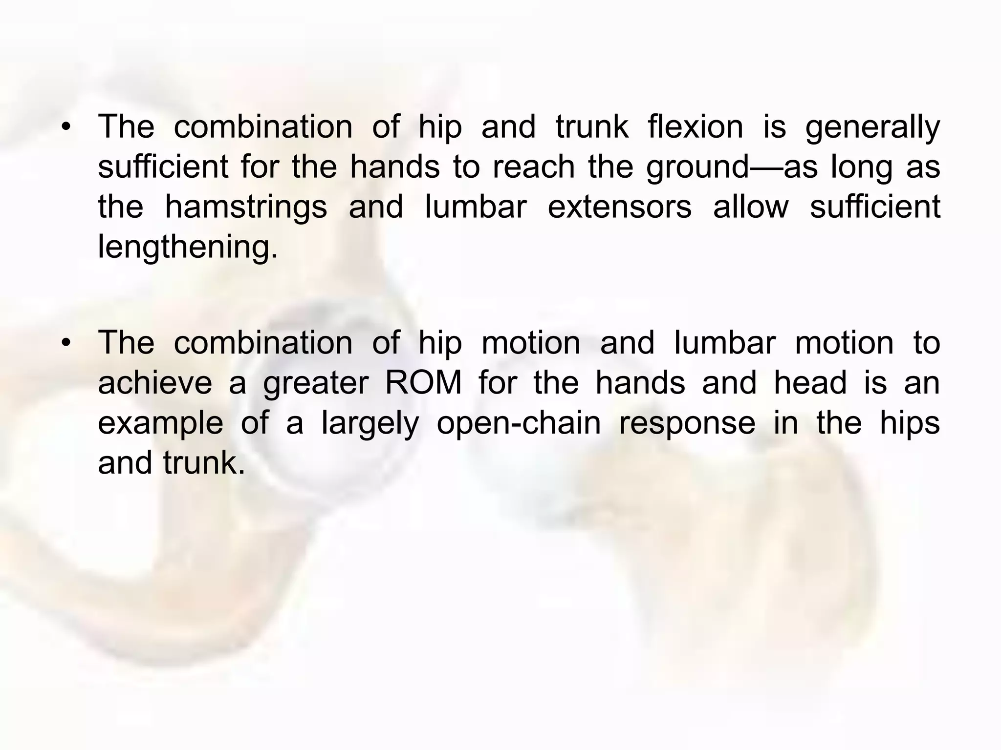 • The combination of hip and trunk flexion is generally
sufficient for the hands to reach the ground—as long as
the hamstrings and lumbar extensors allow sufficient
lengthening.
• The combination of hip motion and lumbar motion to
achieve a greater ROM for the hands and head is an
example of a largely open-chain response in the hips
and trunk.
 