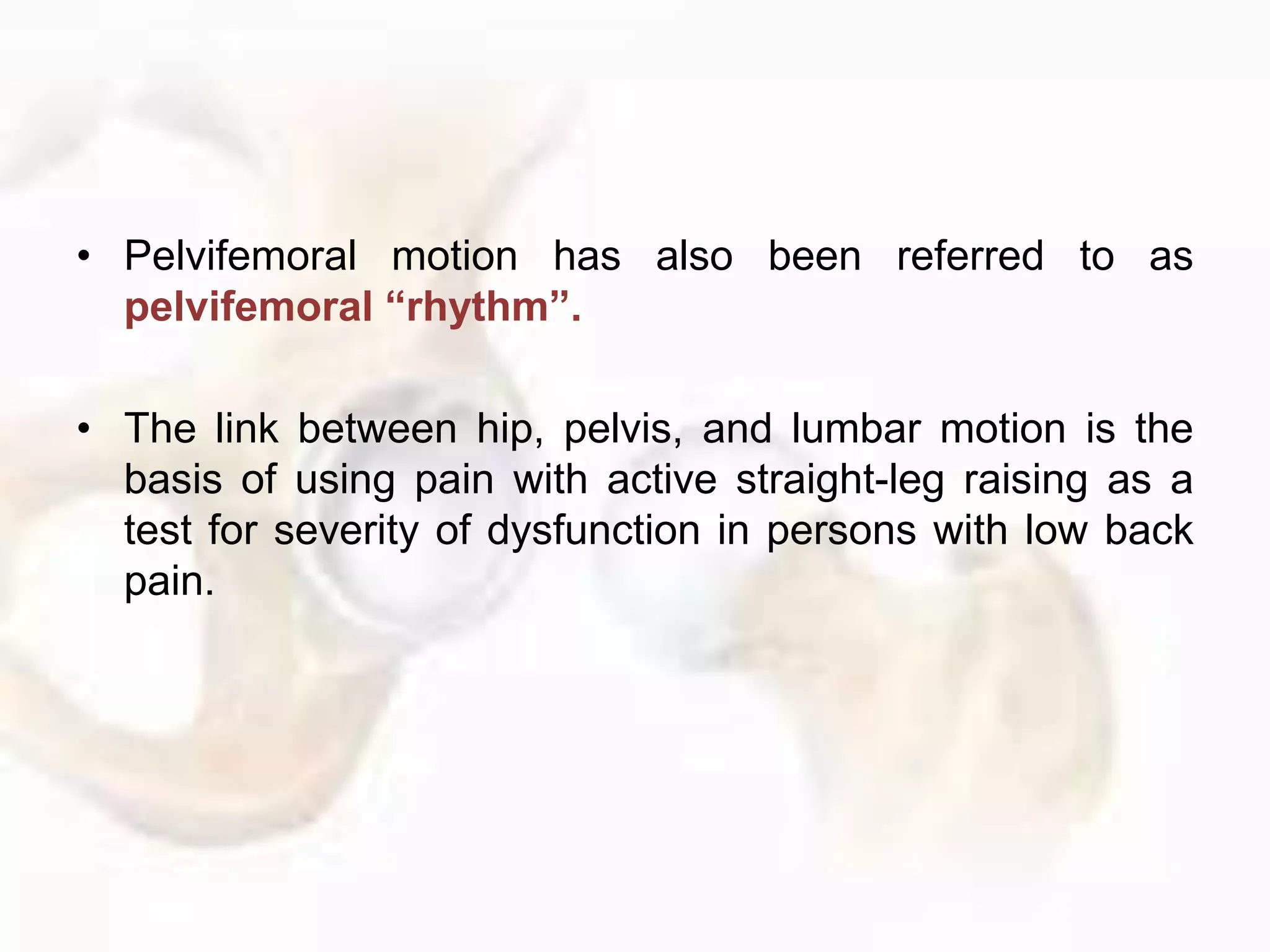 • Pelvifemoral motion has also been referred to as
pelvifemoral “rhythm”.
• The link between hip, pelvis, and lumbar motion is the
basis of using pain with active straight-leg raising as a
test for severity of dysfunction in persons with low back
pain.
 