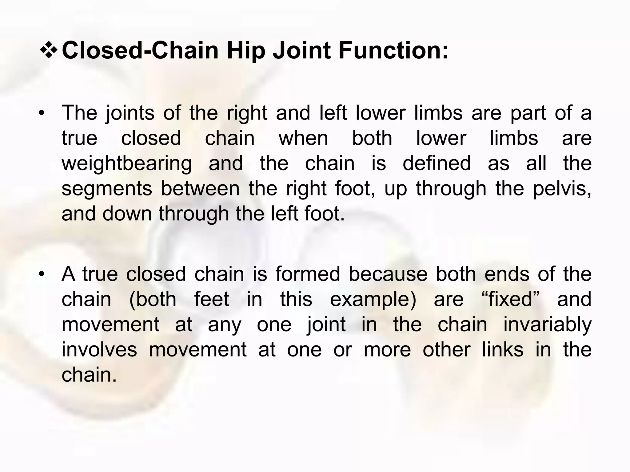 Closed-Chain Hip Joint Function:
• The joints of the right and left lower limbs are part of a
true closed chain when both lower limbs are
weightbearing and the chain is defined as all the
segments between the right foot, up through the pelvis,
and down through the left foot.
• A true closed chain is formed because both ends of the
chain (both feet in this example) are “fixed” and
movement at any one joint in the chain invariably
involves movement at one or more other links in the
chain.
 