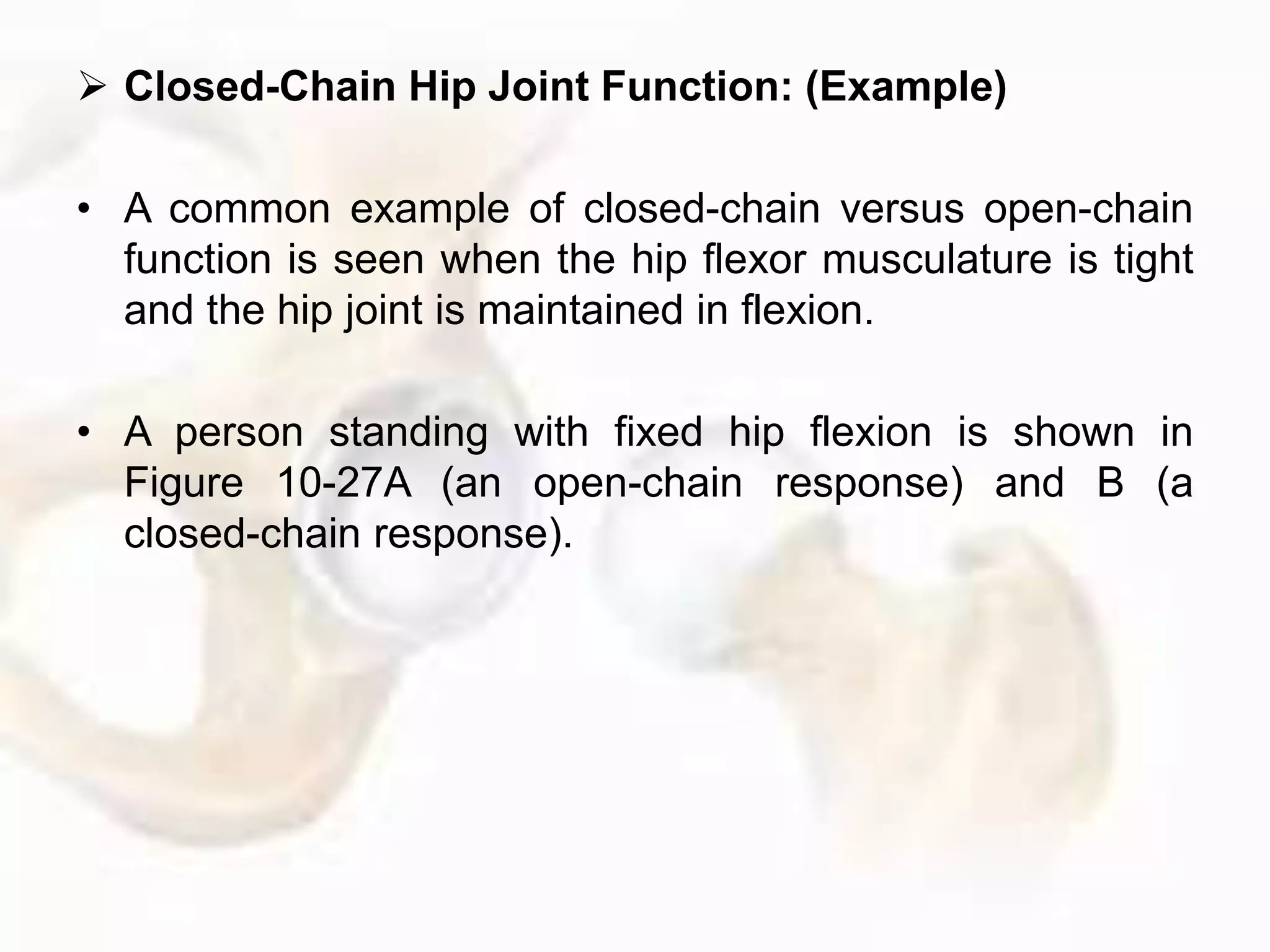  Closed-Chain Hip Joint Function: (Example)
• A common example of closed-chain versus open-chain
function is seen when the hip flexor musculature is tight
and the hip joint is maintained in flexion.
• A person standing with fixed hip flexion is shown in
Figure 10-27A (an open-chain response) and B (a
closed-chain response).
 
