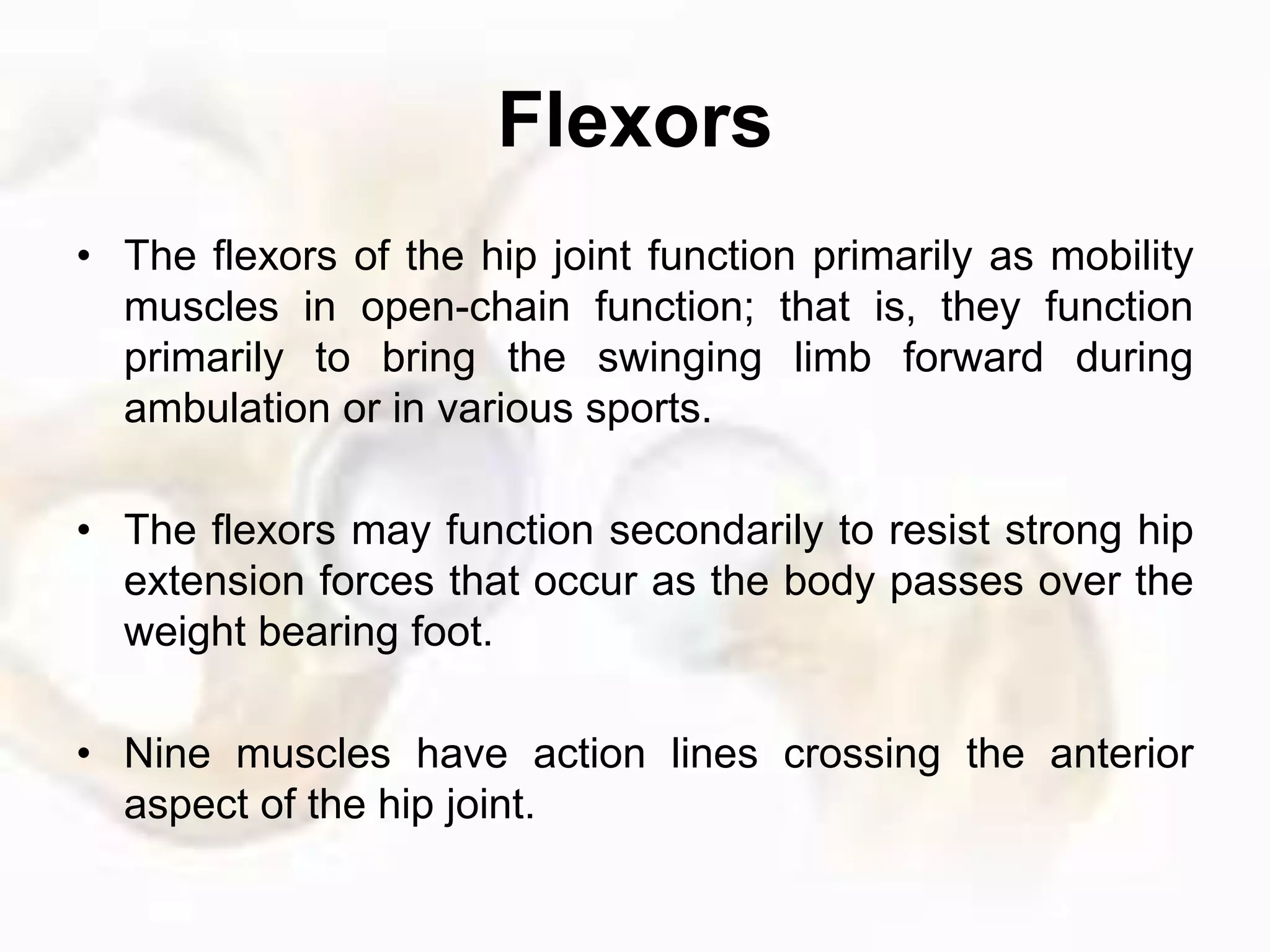 Flexors
• The flexors of the hip joint function primarily as mobility
muscles in open-chain function; that is, they function
primarily to bring the swinging limb forward during
ambulation or in various sports.
• The flexors may function secondarily to resist strong hip
extension forces that occur as the body passes over the
weight bearing foot.
• Nine muscles have action lines crossing the anterior
aspect of the hip joint.
 