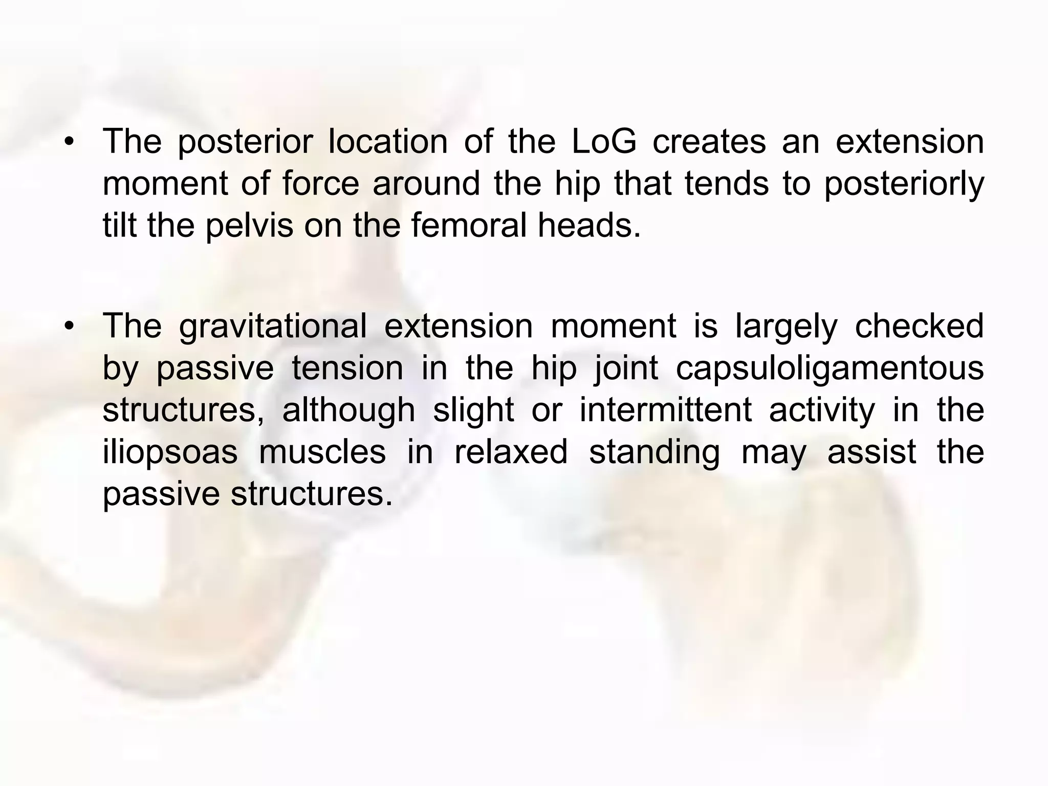 • The posterior location of the LoG creates an extension
moment of force around the hip that tends to posteriorly
tilt the pelvis on the femoral heads.
• The gravitational extension moment is largely checked
by passive tension in the hip joint capsuloligamentous
structures, although slight or intermittent activity in the
iliopsoas muscles in relaxed standing may assist the
passive structures.
 