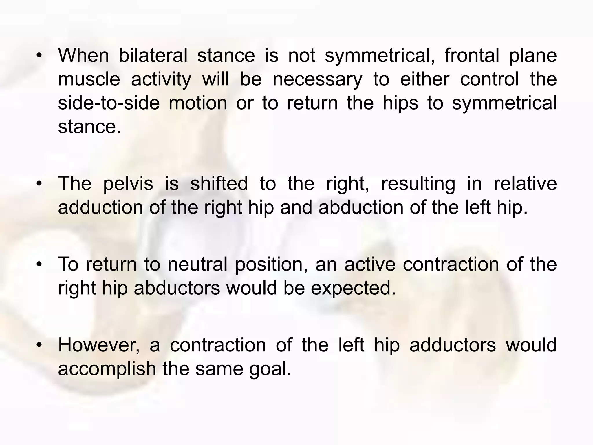 • When bilateral stance is not symmetrical, frontal plane
muscle activity will be necessary to either control the
side-to-side motion or to return the hips to symmetrical
stance.
• The pelvis is shifted to the right, resulting in relative
adduction of the right hip and abduction of the left hip.
• To return to neutral position, an active contraction of the
right hip abductors would be expected.
• However, a contraction of the left hip adductors would
accomplish the same goal.
 