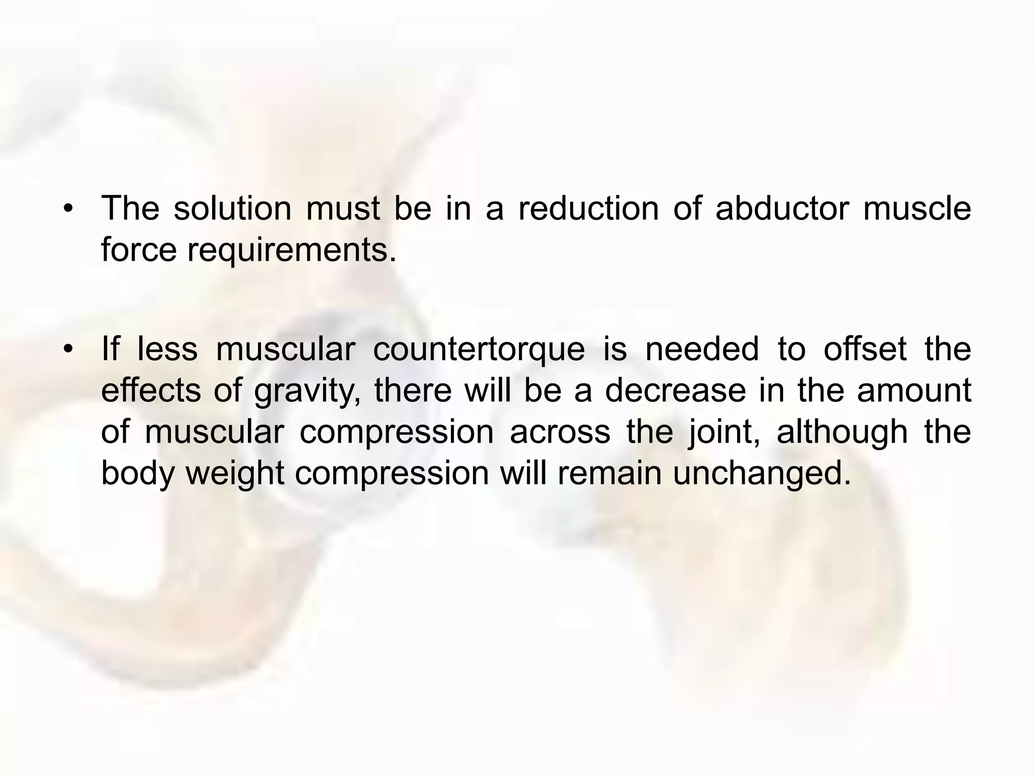 • The solution must be in a reduction of abductor muscle
force requirements.
• If less muscular countertorque is needed to offset the
effects of gravity, there will be a decrease in the amount
of muscular compression across the joint, although the
body weight compression will remain unchanged.
 