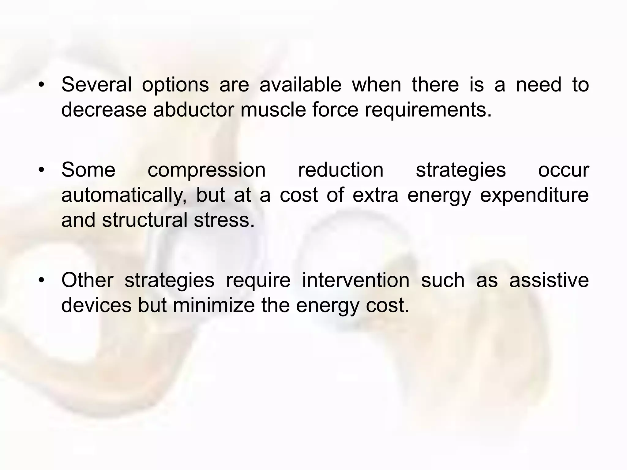 • Several options are available when there is a need to
decrease abductor muscle force requirements.
• Some compression reduction strategies occur
automatically, but at a cost of extra energy expenditure
and structural stress.
• Other strategies require intervention such as assistive
devices but minimize the energy cost.
 