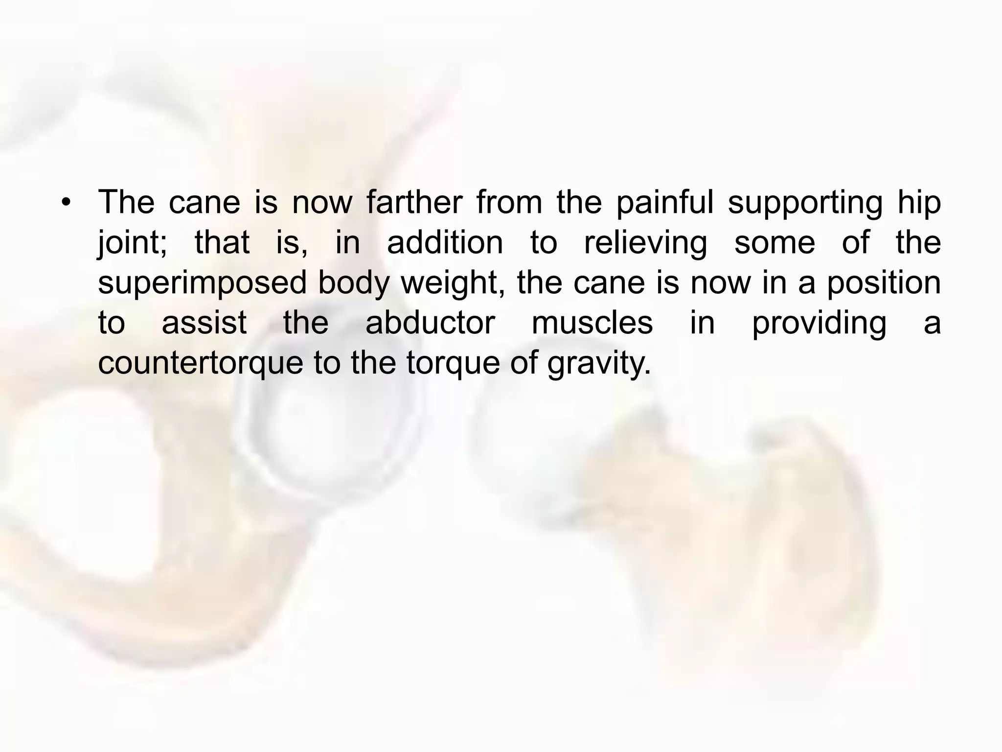 • The cane is now farther from the painful supporting hip
joint; that is, in addition to relieving some of the
superimposed body weight, the cane is now in a position
to assist the abductor muscles in providing a
countertorque to the torque of gravity.
 