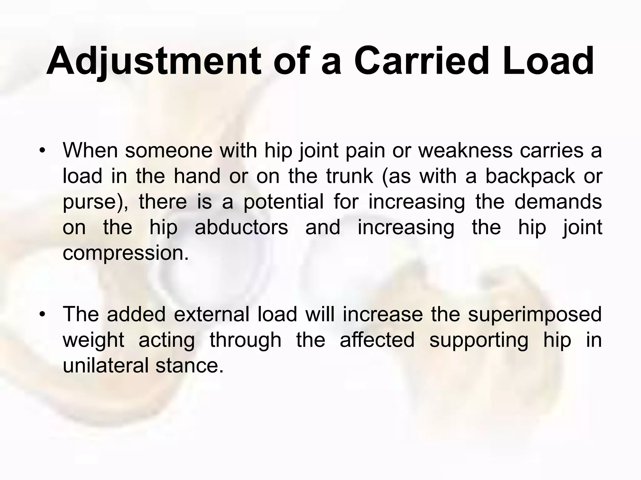 Adjustment of a Carried Load
• When someone with hip joint pain or weakness carries a
load in the hand or on the trunk (as with a backpack or
purse), there is a potential for increasing the demands
on the hip abductors and increasing the hip joint
compression.
• The added external load will increase the superimposed
weight acting through the affected supporting hip in
unilateral stance.
 