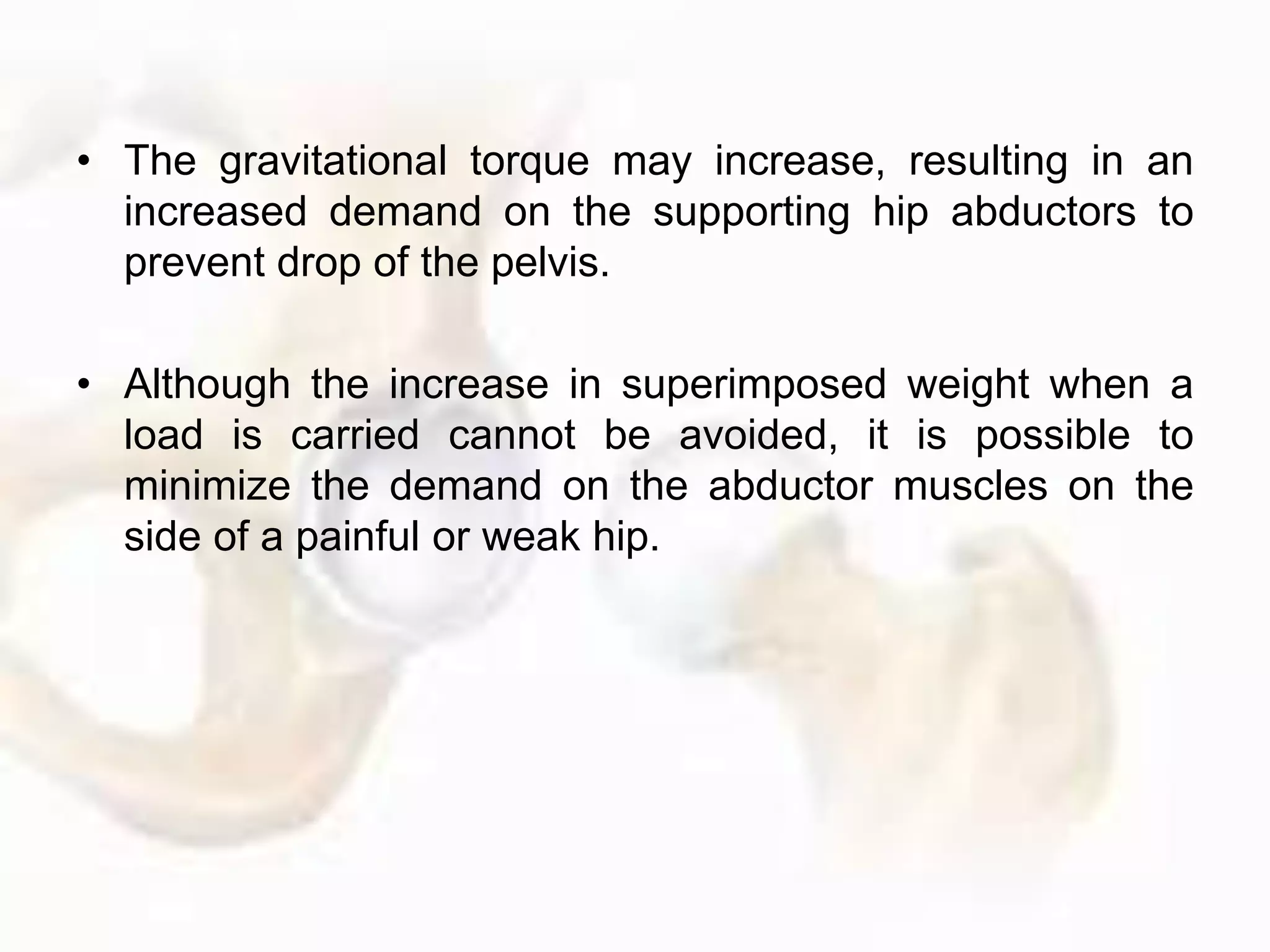 • The gravitational torque may increase, resulting in an
increased demand on the supporting hip abductors to
prevent drop of the pelvis.
• Although the increase in superimposed weight when a
load is carried cannot be avoided, it is possible to
minimize the demand on the abductor muscles on the
side of a painful or weak hip.
 