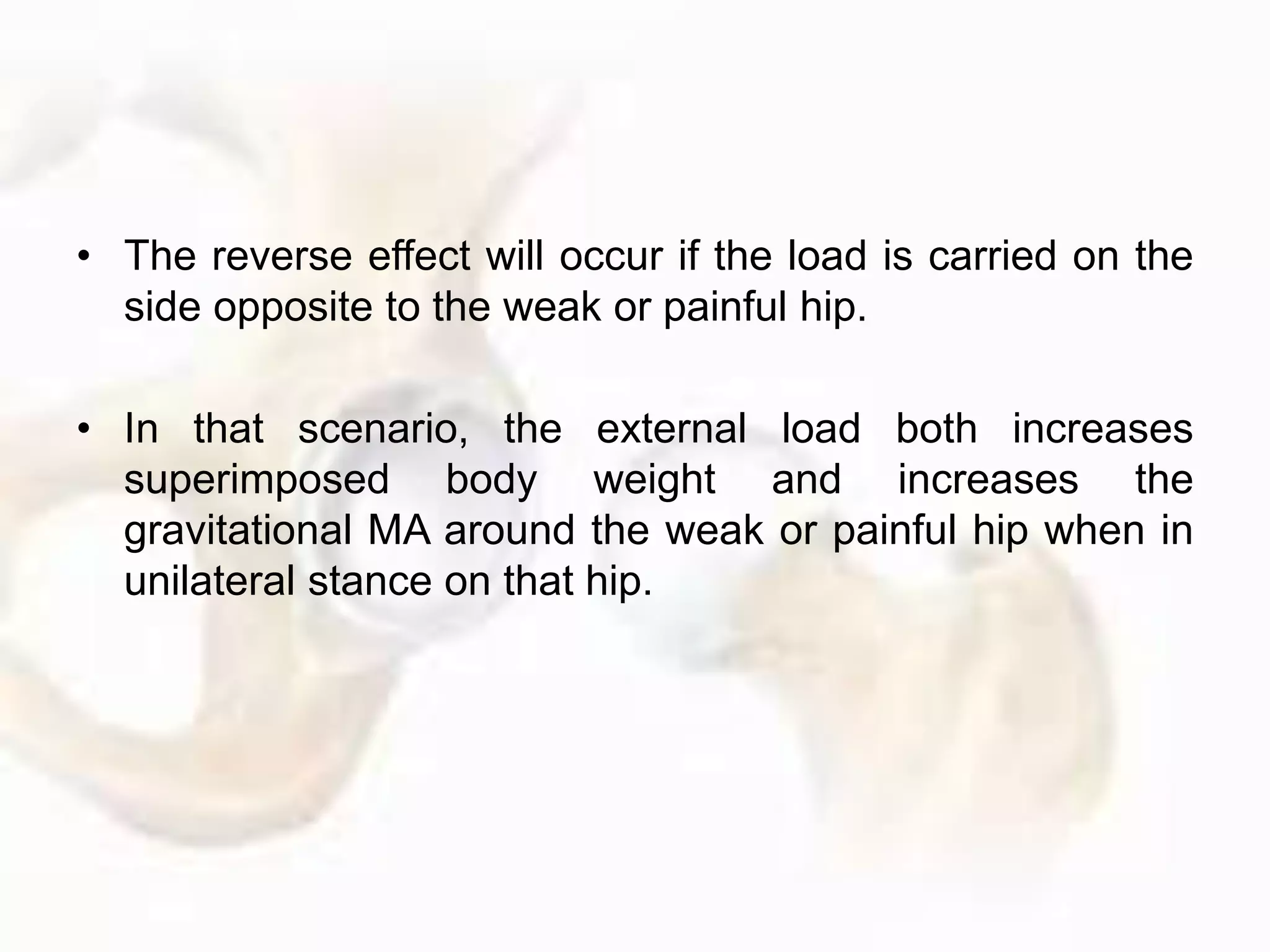 • The reverse effect will occur if the load is carried on the
side opposite to the weak or painful hip.
• In that scenario, the external load both increases
superimposed body weight and increases the
gravitational MA around the weak or painful hip when in
unilateral stance on that hip.
 