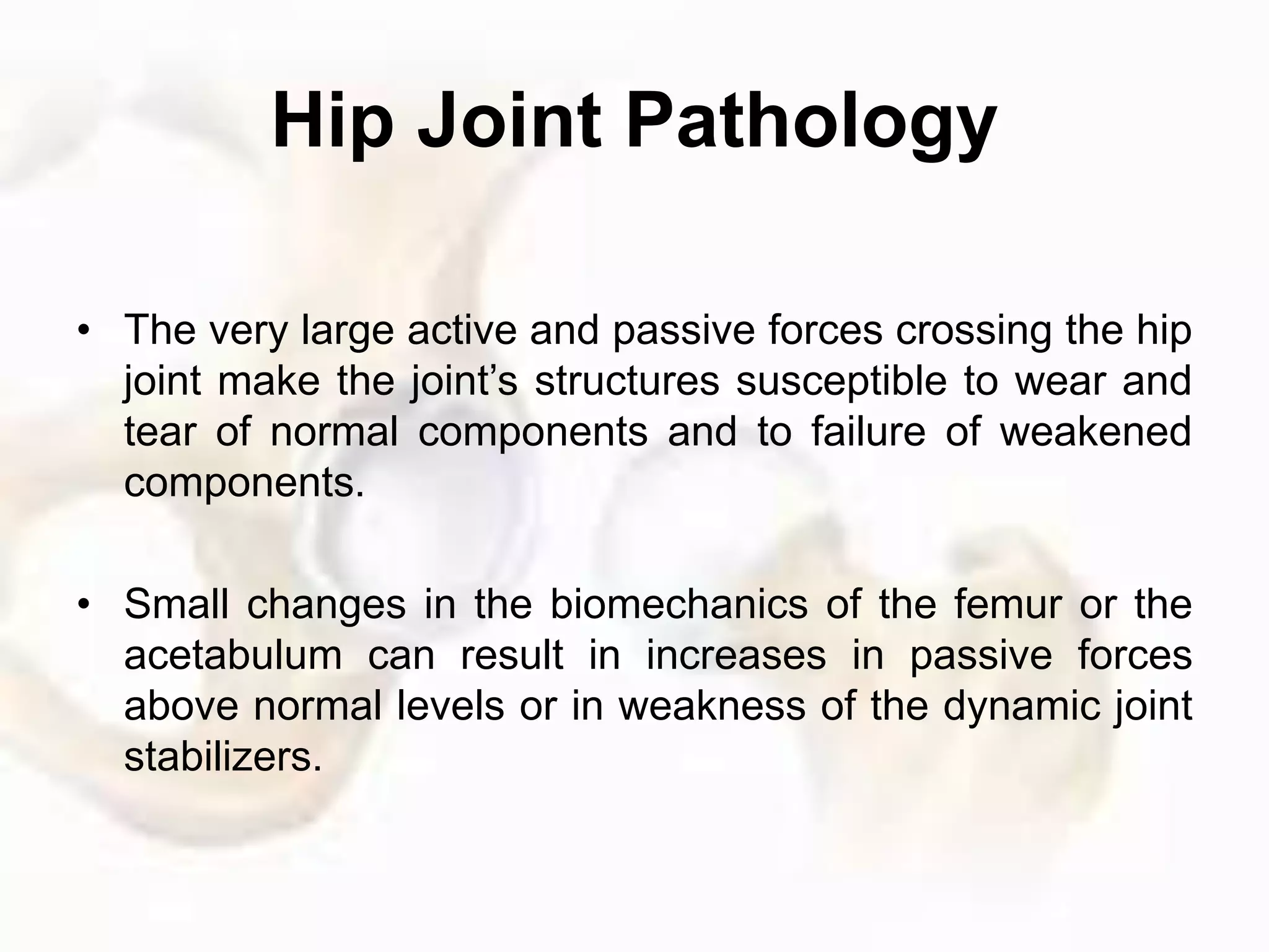Hip Joint Pathology
• The very large active and passive forces crossing the hip
joint make the joint’s structures susceptible to wear and
tear of normal components and to failure of weakened
components.
• Small changes in the biomechanics of the femur or the
acetabulum can result in increases in passive forces
above normal levels or in weakness of the dynamic joint
stabilizers.
 