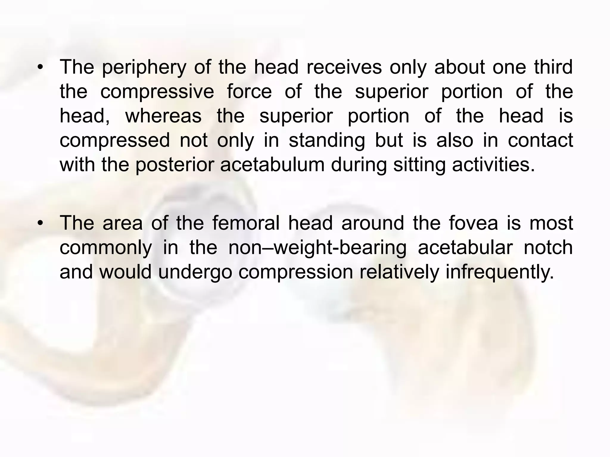 • The periphery of the head receives only about one third
the compressive force of the superior portion of the
head, whereas the superior portion of the head is
compressed not only in standing but is also in contact
with the posterior acetabulum during sitting activities.
• The area of the femoral head around the fovea is most
commonly in the non–weight-bearing acetabular notch
and would undergo compression relatively infrequently.
 