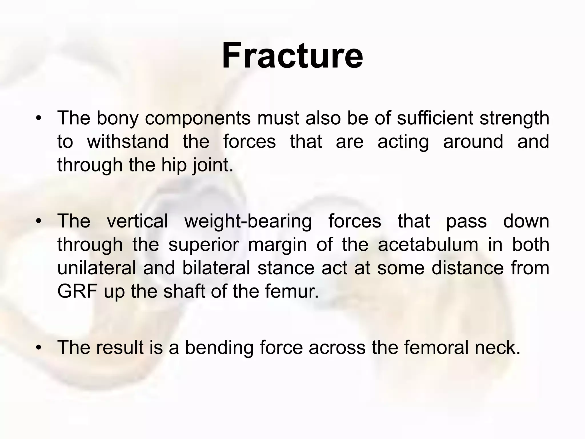Fracture
• The bony components must also be of sufficient strength
to withstand the forces that are acting around and
through the hip joint.
• The vertical weight-bearing forces that pass down
through the superior margin of the acetabulum in both
unilateral and bilateral stance act at some distance from
GRF up the shaft of the femur.
• The result is a bending force across the femoral neck.
 