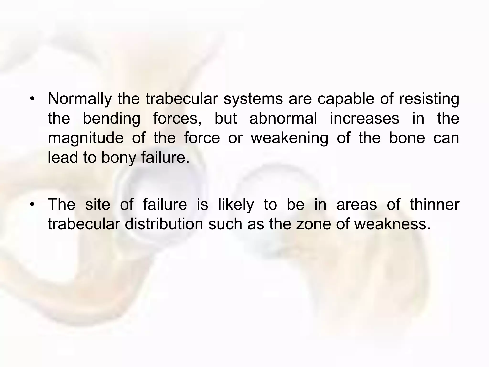 • Normally the trabecular systems are capable of resisting
the bending forces, but abnormal increases in the
magnitude of the force or weakening of the bone can
lead to bony failure.
• The site of failure is likely to be in areas of thinner
trabecular distribution such as the zone of weakness.
 