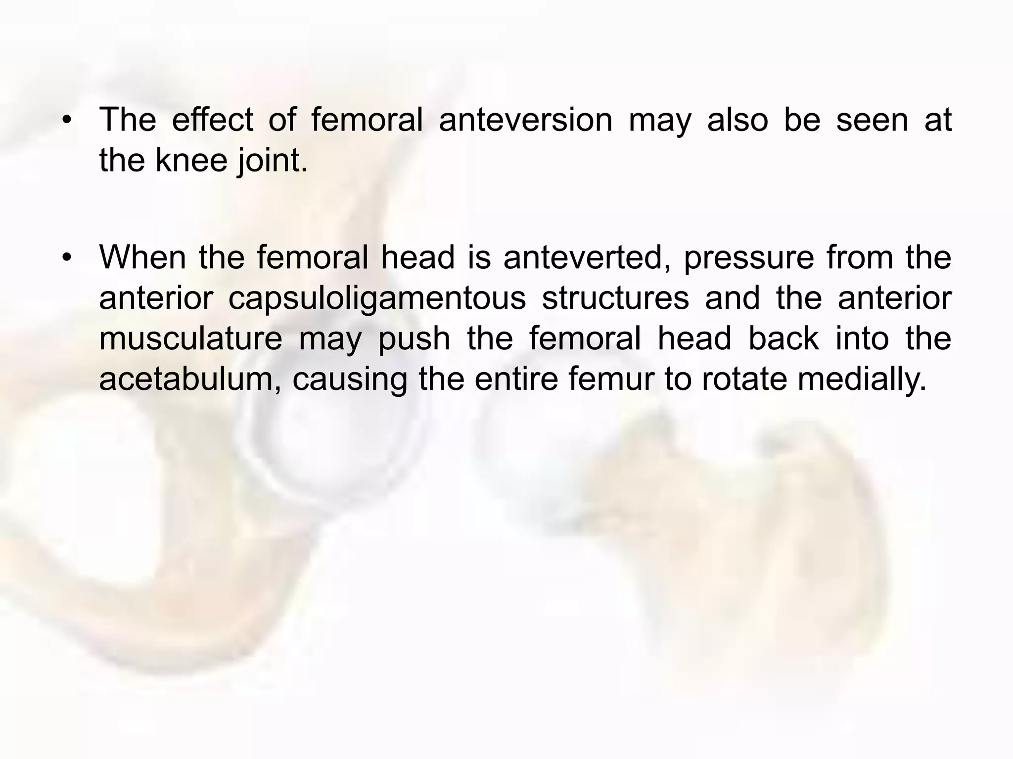 • The effect of femoral anteversion may also be seen at
the knee joint.
• When the femoral head is anteverted, pressure from the
anterior capsuloligamentous structures and the anterior
musculature may push the femoral head back into the
acetabulum, causing the entire femur to rotate medially.
 