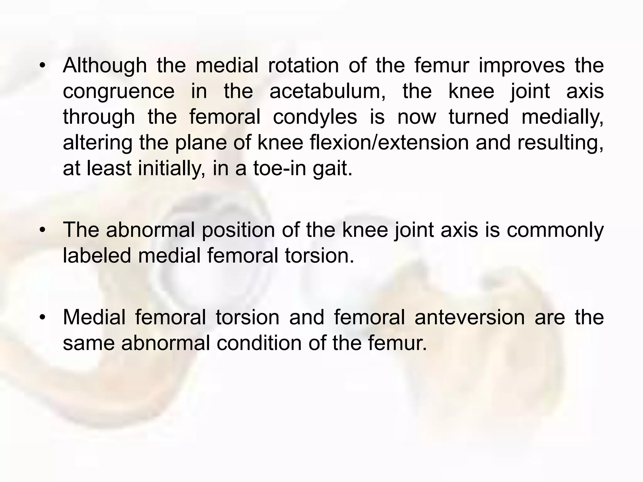 • Although the medial rotation of the femur improves the
congruence in the acetabulum, the knee joint axis
through the femoral condyles is now turned medially,
altering the plane of knee flexion/extension and resulting,
at least initially, in a toe-in gait.
• The abnormal position of the knee joint axis is commonly
labeled medial femoral torsion.
• Medial femoral torsion and femoral anteversion are the
same abnormal condition of the femur.
 