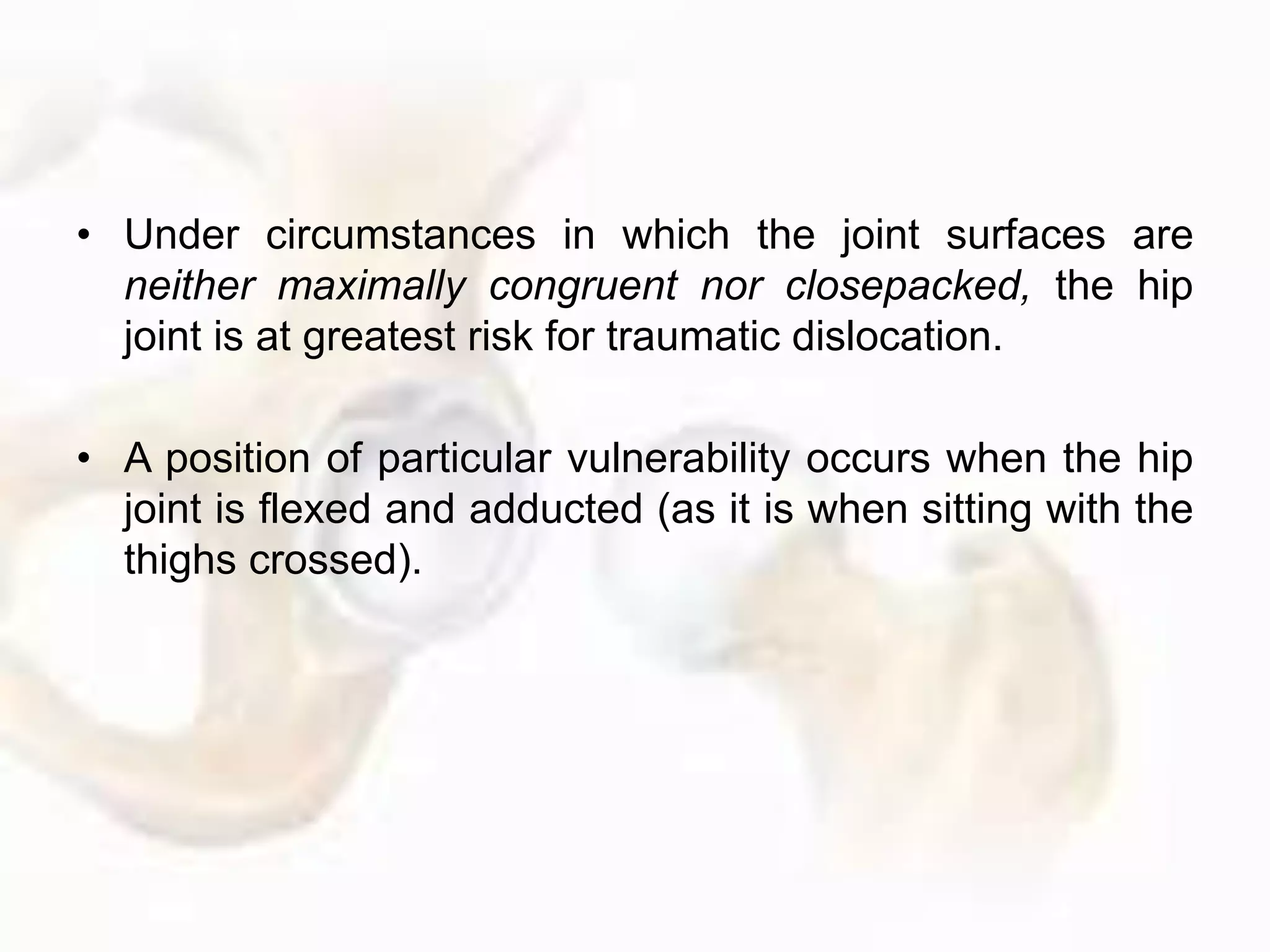 • Under circumstances in which the joint surfaces are
neither maximally congruent nor closepacked, the hip
joint is at greatest risk for traumatic dislocation.
• A position of particular vulnerability occurs when the hip
joint is flexed and adducted (as it is when sitting with the
thighs crossed).
 