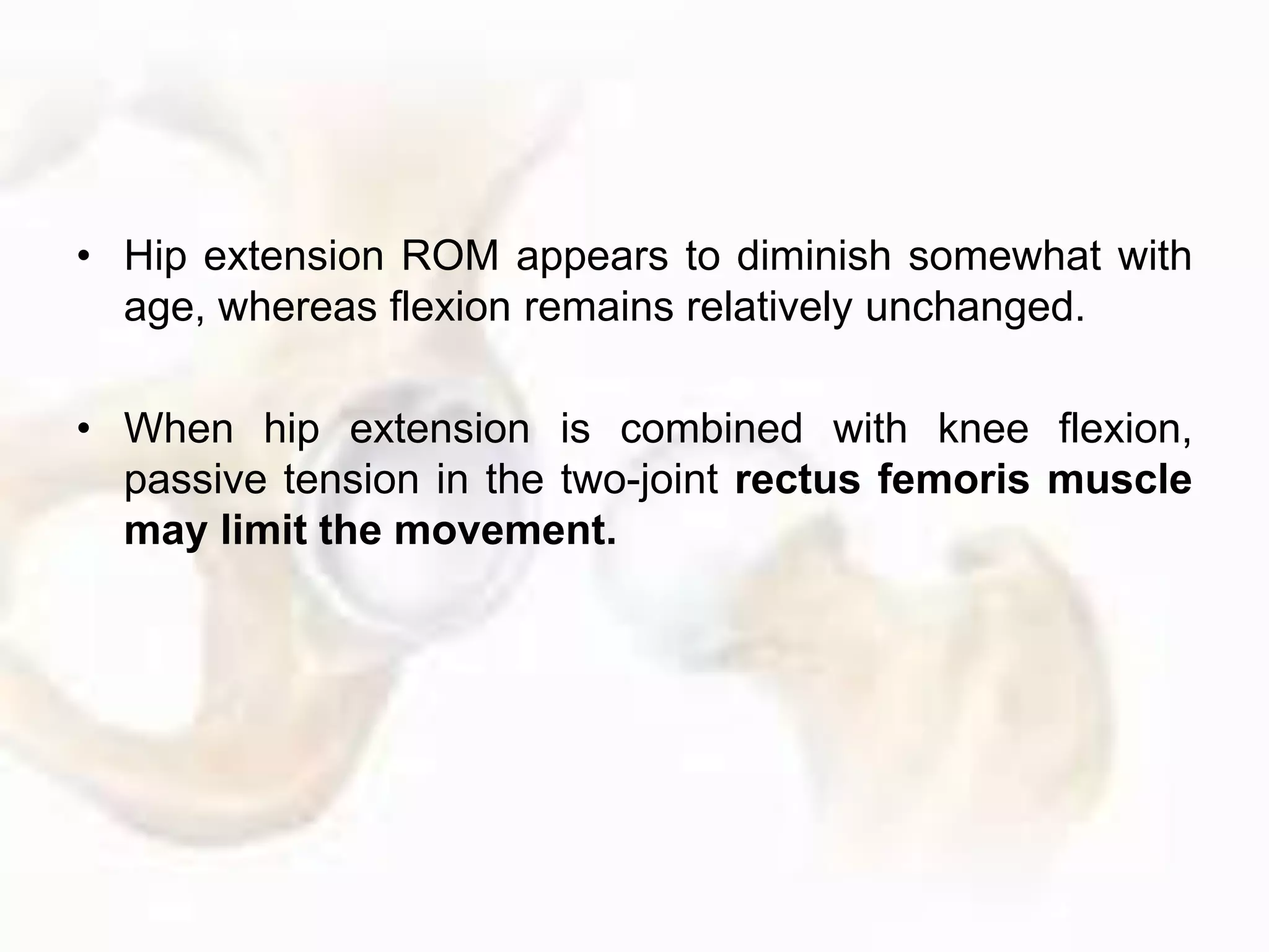 • Hip extension ROM appears to diminish somewhat with
age, whereas flexion remains relatively unchanged.
• When hip extension is combined with knee flexion,
passive tension in the two-joint rectus femoris muscle
may limit the movement.
 