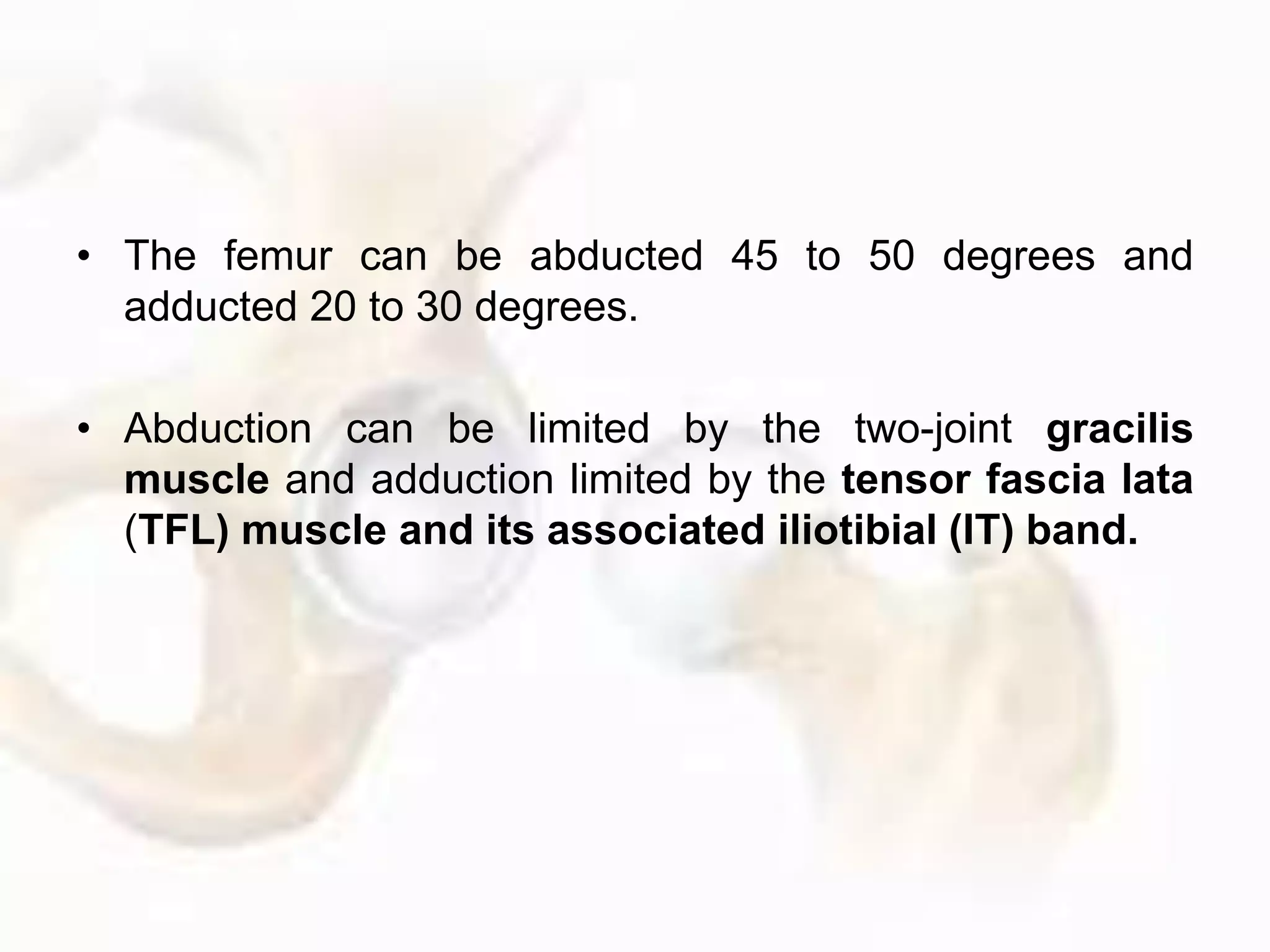 • The femur can be abducted 45 to 50 degrees and
adducted 20 to 30 degrees.
• Abduction can be limited by the two-joint gracilis
muscle and adduction limited by the tensor fascia lata
(TFL) muscle and its associated iliotibial (IT) band.
 