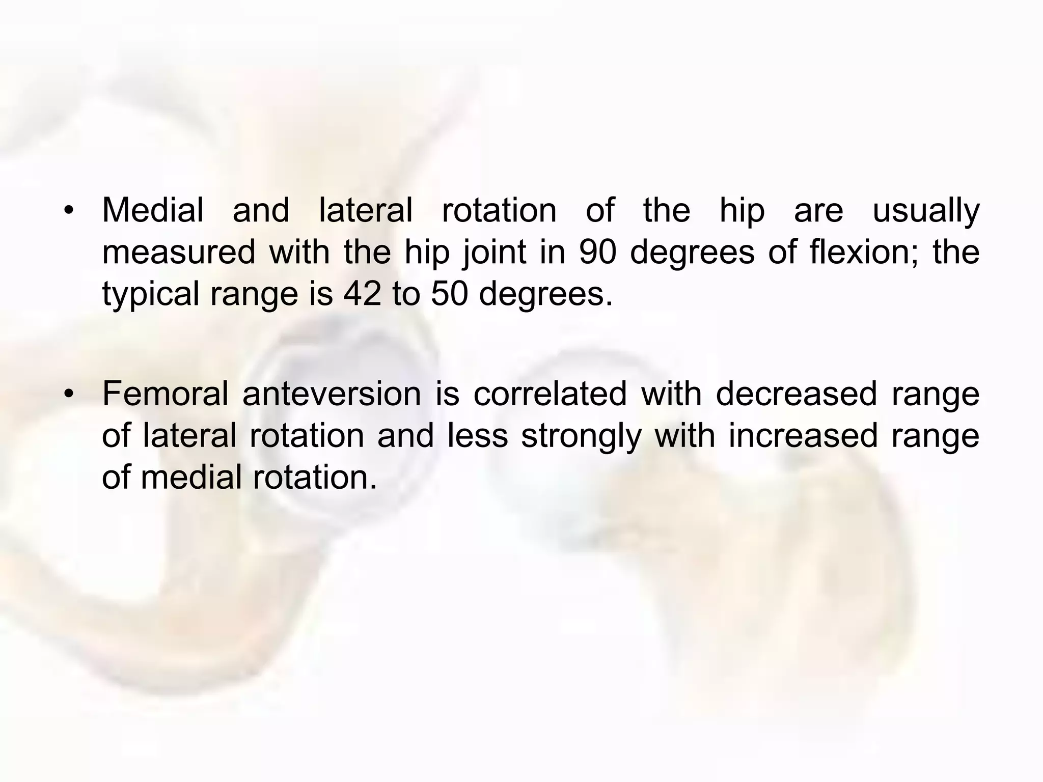 • Medial and lateral rotation of the hip are usually
measured with the hip joint in 90 degrees of flexion; the
typical range is 42 to 50 degrees.
• Femoral anteversion is correlated with decreased range
of lateral rotation and less strongly with increased range
of medial rotation.
 