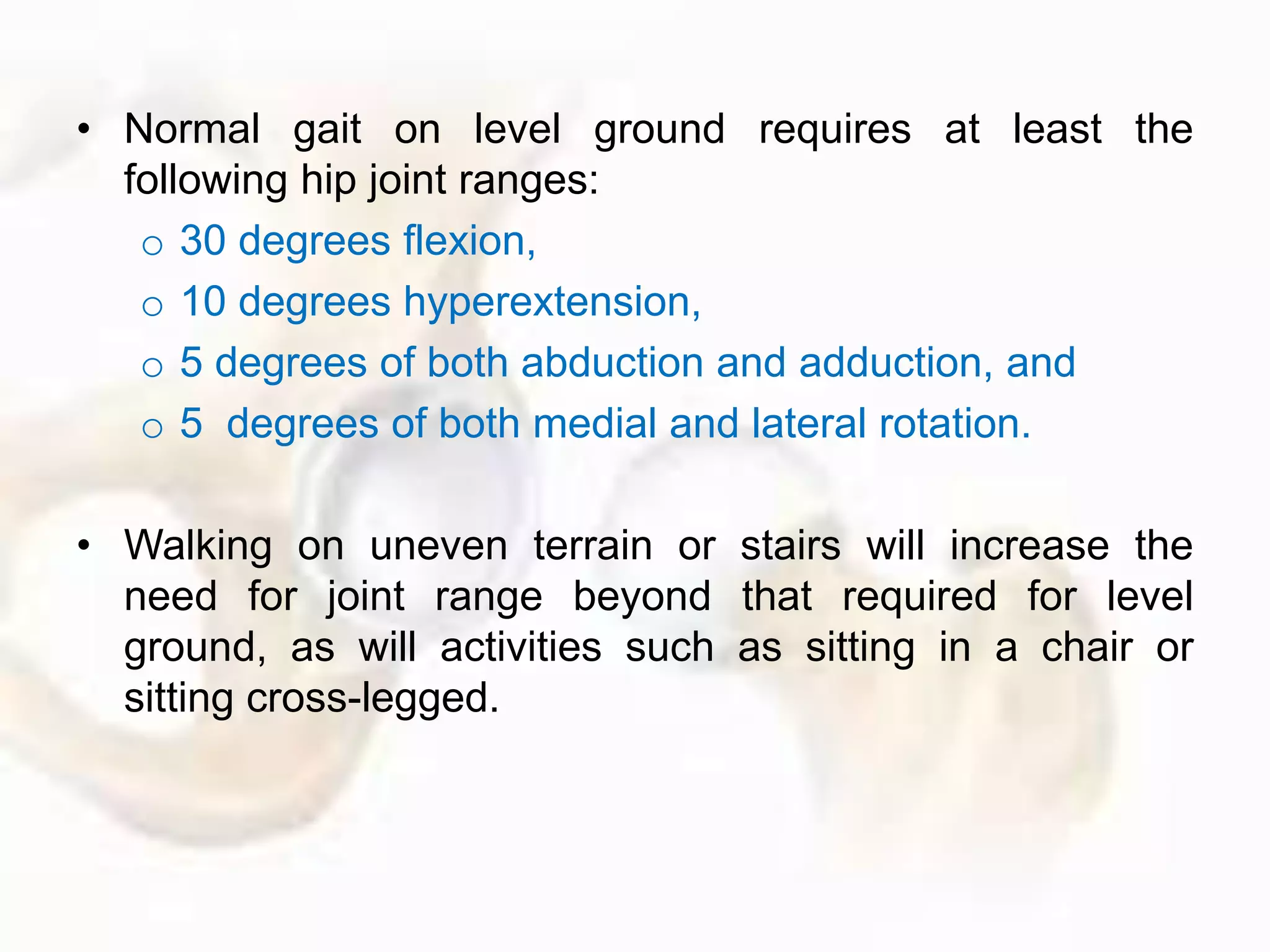 • Normal gait on level ground requires at least the
following hip joint ranges:
o 30 degrees flexion,
o 10 degrees hyperextension,
o 5 degrees of both abduction and adduction, and
o 5 degrees of both medial and lateral rotation.
• Walking on uneven terrain or stairs will increase the
need for joint range beyond that required for level
ground, as will activities such as sitting in a chair or
sitting cross-legged.
 