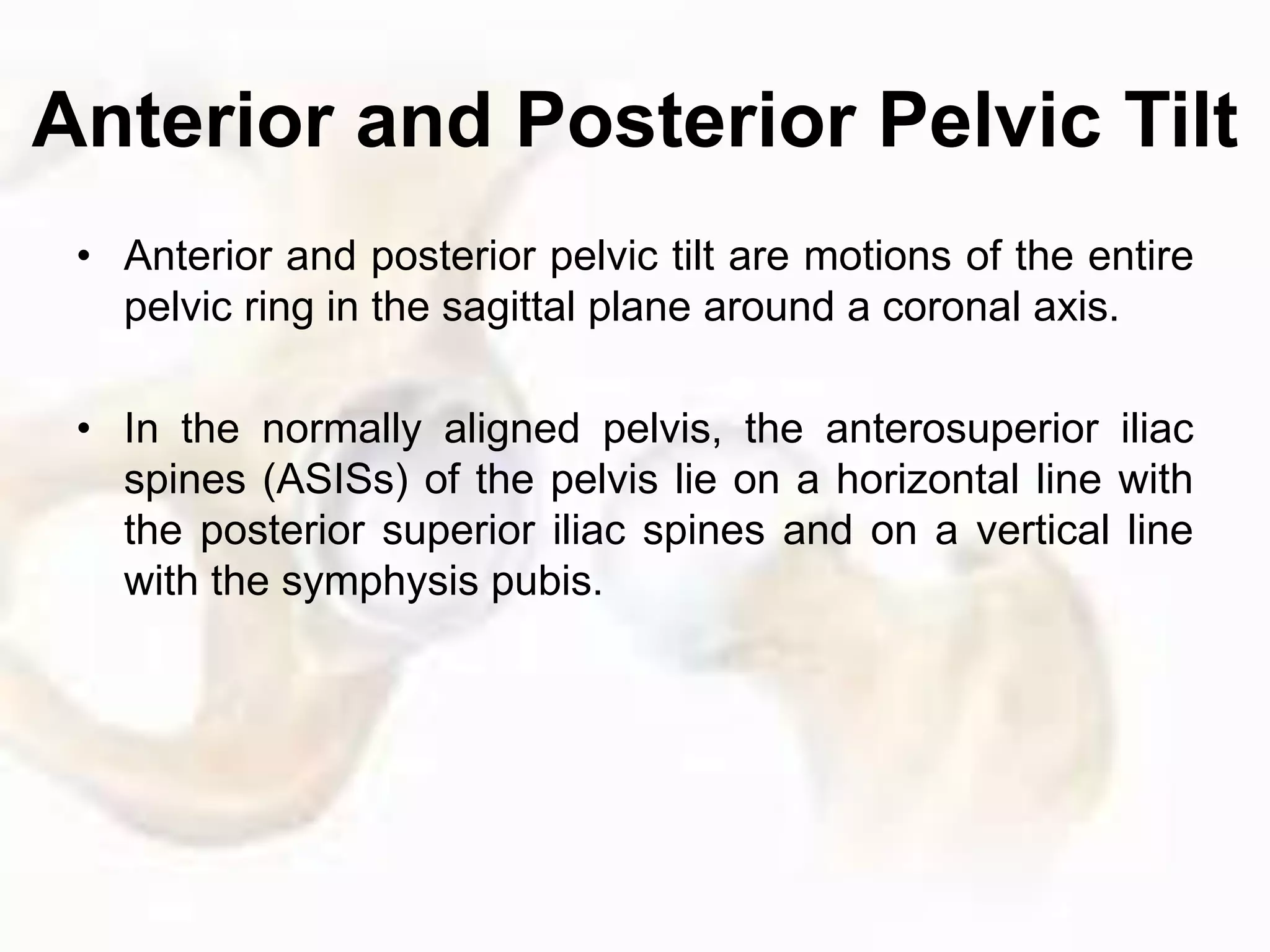 Anterior and Posterior Pelvic Tilt
• Anterior and posterior pelvic tilt are motions of the entire
pelvic ring in the sagittal plane around a coronal axis.
• In the normally aligned pelvis, the anterosuperior iliac
spines (ASISs) of the pelvis lie on a horizontal line with
the posterior superior iliac spines and on a vertical line
with the symphysis pubis.
 