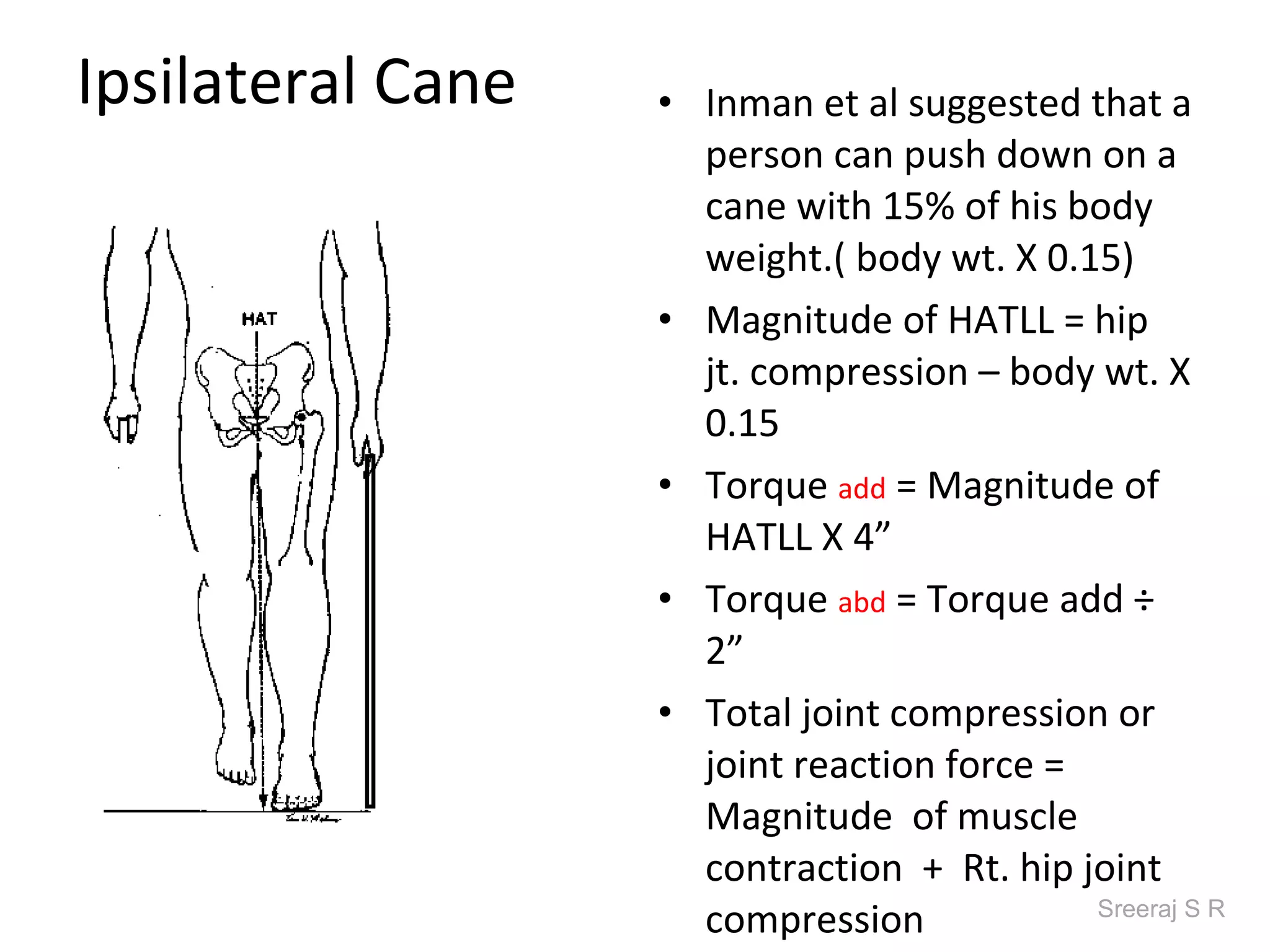 Ipsilateral Cane   • Inman et al suggested that a
                     person can push down on a
                     cane with 15% of his body
                     weight.( body wt. X 0.15)
                   • Magnitude of HATLL = hip
                     jt. compression – body wt. X
                     0.15
                   • Torque add = Magnitude of
                     HATLL X 4”
                   • Torque abd = Torque add ÷
                     2”
                   • Total joint compression or
                     joint reaction force =
                     Magnitude of muscle
                     contraction + Rt. hip joint
                     compression            Sreeraj S R
 