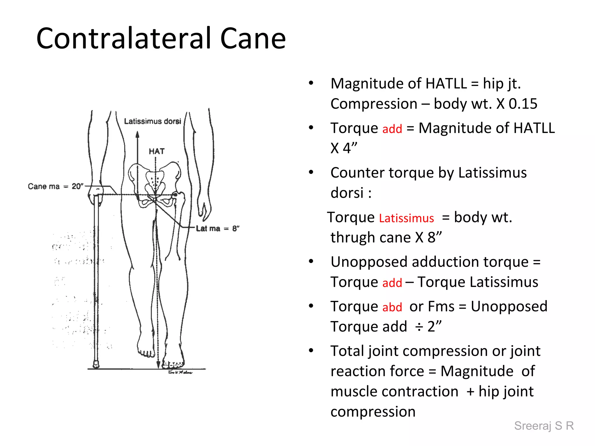 Contralateral Cane
                     •   Magnitude of HATLL = hip jt.
                         Compression – body wt. X 0.15
                     •   Torque add = Magnitude of HATLL
                         X 4”
                     •   Counter torque by Latissimus
                         dorsi :
                         Torque Latissimus = body wt.
                         thrugh cane X 8”
                     •   Unopposed adduction torque =
                         Torque add – Torque Latissimus
                     •   Torque abd or Fms = Unopposed
                         Torque add ÷ 2”
                     •   Total joint compression or joint
                         reaction force = Magnitude of
                         muscle contraction + hip joint
                         compression
                                                   Sreeraj S R
 