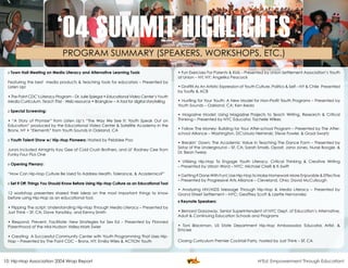 ‘04 SUMMIT HIGHLIGHTS
                               PROGRAM SUMMARY (SPEAKERS, WORKSHOPS, ETC.)

 » Town Hall Meeting on Media Literacy and Alternative Learning Tools                         • Fun Exercises For Parents & Kids – Presented by Union Settlement Association’s Youth
                                                                                              at Union – NY, NY; Angelika Peacock
 Featuring the best media products & teaching tools for educators – Presented by
 Listen Up!                                                                                   • Graffiti As An Artistic Expression of Youth Culture, Politics & Self – NY & Chile Presented
                                                                                              by Toofly & ACB
 • The Point CDC’s Literacy Program – Dr. Julie Spiegal • Educational Video Center’s Youth
 Media Curriculum, Teach This! - Web resource • Brainglow – A tool for digital storytelling   • Hustling for Your Youth: A New Model for Non-Profit Youth Programs – Presented by
                                                                                              Youth Sounds – Oakland, CA; Ken Ikeda
 » Special Screening:
                                                                                              • Magazine Model: Using Magazine Projects to Teach Writing, Research & Critical
 • “A Story of Promise” from Listen Up’s “The Way We See It; Youth Speak Out on               Thinking – Presented by NYC Educator, Tachelle Wilkes
 Education” produced by the Educational Video Center & Satellite Academy in the
 Bronx, NY • “Elements” from Youth Sounds in Oakland, CA                                      • Follow The Money: Building for Your After-school Program – Presented by The After-
                                                                                              school Alliance – Washington, DC;Ursula Helminski, Steve Fowler, & Graal Swartz
 » Youth Talent Show w/ Hip-Hop Pioneers: Hosted by Pebblee Poo
                                                                                              • Breakin’ Down; The Academic Value In Teaching The Dance Form – Presented by
                                                                                              Sistaz of the Underground – SF, CA; Sarah Smalls, Oposit, Jana Jones, Nurse Boogie, &
 Jurors included Almighty Kay Gee of Cold Crush Brothers, and Lil’ Rodney Cee from
                                                                                              Dr. Bean Twerp
 Funky Four Plus One
                                                                                              • Utilizing Hip-Hop To Engage Youth Literacy, Critical Thinking & Creative Writing
 » Opening Plenary:
                                                                                              – Presented by Urban Word – NYC; Michael Cirelli & K-Swift
 “How Can Hip-Hop Culture Be Used To Address Health, Tolerance, & Academics?”                 • Getting It Done With Fun!; Use Hip-Hop to Make Homework More Enjoyable & Effective
                                                                                              – Presented by Progressive Arts Alliance – Cleveland, Ohio; David McCullough
 » Set It Off: Things You Should Know Before Using Hip-Hop Culture as an Educational Tool
                                                                                              • Analyzing HIV/AIDS Message Through Hip-Hop & Media Literacy – Presented by
 12 workshop presenters shared their ideas on the most important things to know               Grand Street Settlement – NYC; Geoffrey Scott & Lizette Hernandez
 before using Hip-Hop as an educational tool.
                                                                                              » Keynote Speakers:
 • Flipping The script: Understanding Hip-Hop Through Media Literacy – Presented by
 Just Think – SF, CA; Dave Yanofsky, and Kenny Smith                                          • Bernard Gassaway, Senior Superintendent of NYC Dept. of Education’s Alternative,
                                                                                              Adult & Continuing Education Schools and Programs
 • Respond, Prevent, Facilitate: New Strategies for Sex Ed – Presented by Planned
 Parenthood of the Mid-Hudson Valley;Mark Swier                                               • Toni Blackman, US State Department Hip-Hop Ambassador, Educator, Artist, &
                                                                                              Emcee
 • Creating A Successful Community Center with Youth Programming That Uses Hip-
 Hop – Presented by The Point CDC – Bronx, NY; Emilia Wiles & ACTION Youth                    Closing Curriculum Premier Cocktail Party, hosted by Just Think – SF, CA




10: Hip-Hop Association 2004 Wrap Report                                                                                      Facilitating, Fostering, & Preserving Hip-Hop Culture!
                                                                                                                                          H2Ed: Empowerment Through Education!
 
