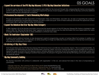 05 GOALS
     Expand the services of the H 0 [Hip-Hop Odyssey] & H Ed [Hip-Hop Education] Initiatives
                                           2                               2

        In the last 3 years, the goals of our H2O & H2Ed programs were fulfilled for the most part through their corresponding film festival, and education
        summit. In 2005, the Hip-Hop Association is preparing to expand the services of each program in order to offer the Hip-Hop community additional
        resources that we have cultivated with our partners.

     Professional Development & Youth Filmmaking Workshops
        Through our partnership with AIVF (Association of Independent Video and Filmmakers), and Listen Up!, we plan on expanding the number of
        professional development and filmmaking workshops we offer to adults and youth. Some of these workshops will include the opportunity to learn
        and sharpen skills in Lighting, Editing, Scoring, and Fundraising.

     Expand The Heineken Red Star Hip-Hop Video Category
        In 2004, Heineken USA & the Hip-Hop Association announced the newest segment of the H2O [Hip-Hop Odyssey] Film Festival, scheduled to take
        place in 2005. The “Red Star Hip Hop Music Video” segment of the festival will showcase the video filmmakers that have helped define the variety
        of images that depict Hip-Hop music & culture worldwide in a 3-minute music video.

     Black Tie Fundraiser (September ‘05)
        In order to recruit additional members, & raise development capital for programming, we plan on hosting a Black Tie Fundraiser. In addition to a
        night of friends, pioneers, stars, and organizers, we will be presenting an Image and Fellowship Award to the person in the Hip-Hop Community who
        embodies the manifestation of our mission.

     Archiving of Hip-Hop Films
        Over the past three years the H2O [Hip-Hop Odyssey] Film Festival has shown over 200 short, documentary, feature , PSA, & or experimental films. As
        we strengthen the relationships we share with the filmmakers, producers, editors, and actors creating these films, we find ourselves at the center of
        requests for copies, & contact info, from television stations, networks, distribution companies, & community organizations. We will build a system that
        will aid our staff, & volunteers in helping to facilitate these requests. This will assist in the growth of the Hip-Hop filmmaking community, before & after
        our yearly film festival.

     Hip-Hop Community Building
        The Hip-Hop Association will continue to collaborate with organization in the U.S., and abroad that share in the vision of empowering our
        communities.

          » Temple of Hip Hop - Film screening for Black History Month [www.templeofhiphop.org]
          » PAFF (Pan African Film Festival in L.A. & Denver) - February & May ‘05 [www.paff.org]
          » NALIP (National Association of Latino Independent Producers) - March ‘05 [www.nalip.org]



12: Hip-Hop Association 2004 Wrap Report                                                                          Facilitating, Fostering, & Preserving Hip-Hop Culture!
 