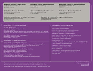 Martha Diaz - Executive/Creative Director                 Rolando Brown - Director of Brand Development                Mona Ibrahim - Director of Community Partnerships
     martha@hiphopassociation.org                              rolando@hiphopassociation.org                                mona@hiphopassociation.org
     212.500.5970 ext. 6                                       212.500.5970 ext. 4                                          212.500.5970 ext. 5


     Bobby Starks - Production Coordinator                    Andrew Landers, Education Committee Leader                   Mariko Gwynne - Director of Special Events
     bobby@hiphopassociation.org                              andrew@hiphopassociation.org                                 mariko@hiphopassociation.org
     212.500.5970 ext. 9                                      212.500.5970 ext. 7                                          212.500.5970 ext. 2


     Maximiliano Benitez, Director of the Freshest Youth Program                         Stacey L’Air Lee - Director of Film Programming & Acquisitions
     maximiliano@hiphopassociation.org                                                   stacey@hiphopassociation.org
     212.500.5970 ext. 8                                                                 212.500.5970 ext. 3




    Advisory Board – H2A [Hip-Hop Association]                                                                Advisory Board – H2O [Hip-Hop Odyssey]

    Chuck D – Public Enemy
    Fab 5 Freddy – Hip-Hop Renaissance Man                                                                    Alyce Emory – Founding Advisor
    Harry Allen – Journalist                                                                                  Ariel Palitz – Founding Advisor, Soulutions Enterprises
    Honorable George Martinez – Artist/Activist/Co-Founder of the Blackout Arts Collective                    Asheba Edghill – Media Coordinator, HBO
    Marinieves Alba – Founder of Hip-Hop LEADS/Co-Founder of the International Hip-Hop
    Exchange                                                                                                  Brett Wright – President, Nu America Agency
    Mimi Valdes – Editor-In-Chief of Vibe Magazine                                                            Clyde Valentin – Director of the Hip-Hop Theater Festival
    Pebblee Poo – Hip-Hop Pioneer                                                                             Dexter Wimberly – CEO, August Bishop, LLC
    Sharese Bullock – Listen Up!
                                                                                                              Gary Mobley – Corning International
    Advisory Board – H Ed [Hip-Hop Education]
                         2
                                                                                                              Irene Villasenor – POV
                                                                                                              Jonathan Rheingold – Executive Publisher, XXL, KING, RIDES & SCRATCH
    Alfonso Wyatt – Fund for the City of New York
    Carlyle Leach – Director of The Young Scholars Program at the Schomburg Center                            Jason Lampkin – Lost Generation Films
    Danny Hoch – Artist/Activist & Founder of the Hip-Hop Theater Festival                                    Larry Miller – President, Jordan Brand
    Dr. Robin Chandler – Northeastern University                                                              Lumumba Mosquera – Miramax Films
    Joseph Collins – The Door
    Jeff Chang – Journalist and Author, Can’t Stop Won’t Stop                                                 muMs – Poet/Actor
    Kahlil Jacobs-Fantauzzi – Activist & Educator                                                             Panama Alba – Activist/Organizer/Community Leader
    Michelle Rhone-Collins - University Settlement                                                            Shari Frilot – Programmer, Sundance Film Festival
    Rhea Vedro – A.Y.E. International
    Dr. Roxanne Shante – Hip-Hop Pioneer and Psychologist                                                     Tina Imm – VH1
    Sheila Frye – Literacy Expert & Teacher
    Toni Blackman – Poet and U.S. State Department Hip-Hop Ambassador



                                                                                                                                                             Hip-Hop Association [H2A]
     The photos and artwork in this Wrap Report were donated to The Hip-Hop Association by                                                                  www.hiphopassociation.org
     professionals, all of whom volunteered their time & talent towards the realization of our mission.                                                               www.h2oiff.org
                                                                                                                                                                       www.h2ed.net
     We would like to thank Terrence Jennings, Johnny Nunez, Seitu Oronde & the producers of Style Wars.


13: Hip-Hop Association 2004 Wrap Report                                                                                           Facilitating, Fostering, & Preserving Hip-Hop Culture!
 