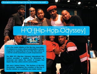 This program created the largest Hip-Hop Film Festival in the world!




                                H O [Hip-Hop Odyssey]
                                      2



        H2O is the media initiative of the Hip-Hop Association.
        It’s mission is to create cultural sustainability & industry
        longevity by supporting the use of Hip-Hop culture as
        a tool for social awareness & youth empowerment.

        The 2004 H2O [Hip-Hop Odyssey] International Film
        Festival provided a platform for filmmakers to
        showcase and define the variety of images that
        depict Hip-Hop culture and its communities.

        This year’s festival theme, “The Business of Hip-Hop
        Filmmaking” highlighted the evolution of Hip-Hop in
        the film industry as a profitable and viable market.

5: Hip-Hop Association 2004 Wrap Report                                  Facilitating, Fostering, & Preserving Hip-Hop Culture!
 