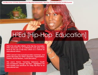 Toni Blackman: US State Department of Hip-Hop Ambassador, Educator: Keynote Speaker at H2Ed Summit




                  H Ed [Hip-Hop Education]
                        2


        H2Ed is the education initiative of the Hip-Hop Association.
        H2Ed advocates on an institutional and grass roots
        level for the use of hip-hop culture as a vehicle for
        educational reform.

        H2Ed’s annual 2-day Summit provides workshops, and
        panel discussion for TOPSY (Teachers, Organizations,
        Parents, Social Workers, Youth Educators).

        This year’s theme “Teaching Tolerance, Health
        and Academics through Hip-Hop”, highlighted the
        best models and practices for using Hip-Hop as an
        educational tool.


9: Hip-Hop Association 2004 Wrap Report                                                    Facilitating, Fostering, & Preserving Hip-Hop Culture!
 