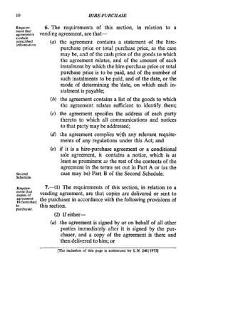 10 HIRE-PURCHASE
Rauire-
me& that
agreements
contain
prescribed
information.
Second
Schedule.
R:O.uiW
rnentthat
copies of
agreement
be furnished
to
purchaser.
6. The requirements of this section, in relation to a
(a) the agreement contains a statement of the hire-
purchase price or total purchase price, as the case
may be, and of the cash price of the goods to which
the agreement relates, and of the amount of each
instalment by which the hire-purchase price or total
purchase price is to be paid, and of the number of
such instalments to be paid, and of the date, or the
mode of determining the’date, on which each in-
stalment is payable;
(b) the agreement contains a list of the goods to which
the agreement relates sufficient to identify them;
(c) the agreement specifies the address of each party
thereto to which all communications and notices
to that party may be addressed;
(d) the agreement complies with any relevant require-
ments of any regulations under this Act; and
(e) if it is a hire-purchase agreement or a conditional
sale agreement, it contains a notice, which is at
least as prominent a the rest of the contents of the
agreement in the terms set out in Part A or (as the
case may be) Part B of the Second Schedule.
vending agreement, are that-
7.41) The requirements of this section, in relation to a
vending agreement, are that copies are delivered or sent to
the purchaser in accordance with the following provisions of
this section.
(2) Ifeither-
(a) the agreement is signed by or on behalf of all other
parties immediately after it is signed by the pur-
chaser, and a copy of the agreement is there and
then delivered to him; or
me inclusion of this page is authorized by L.N.248/1975]
 
