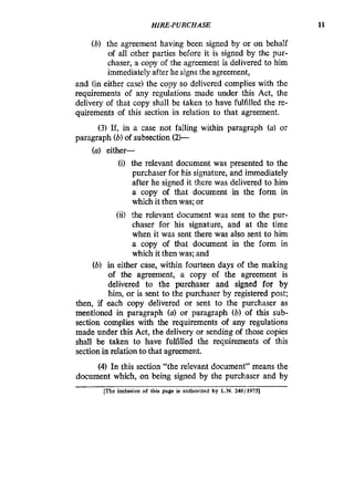 HIRE-PURCHASE 11
(b) the agreement having been signed by or on behaIf
of all other parties before it is signed by the pur-
chaser, a copy of the agreement is delivered to him
immediately after he signs the agreement,
and (in either case) the copy so delivered complies with the
requirements of any regulations made under this Act, the
delivery of that copy shall be taken to have fulfilled the re-
quirements of this section in relation to that agreement.
(3) If, in a case not falling within paragraph (a) or
paragraph (b)of subsection (2)-
(a) either-
(i) the relevant document was presented to the
purchaser for his signature, and immediately
after he signed it there was delivered to him
a copy of that document in the form in
which it then was; or
(ii) the relevant document was sent to the pur-
chaser for his signature, and at the time
when it was sent there was also sent to him
a copy of that document in the form in
which it then was; and
(b) in either case, within fourteen days of the making
of the agreement, a copy of the agreement is
delivered to the purchaser and signed for by
him,or is sent to the purchaser by registered post;
then, if each copy delivered or sent to the purchaser as
mentioned in paragraph (a) or paragraph (b) of this sub-
section complies with the requirements of any regulations
made under this Act, the delivery or sending of those copies
shall be taken to have fulfilled the requirements of this
section in relation to that agreement.
(4) In this section “the relevant document” means the
document which, on being signed by the purchaser and by
[The inclusion of lhis page is authorized by L.N. 248/1975]
 