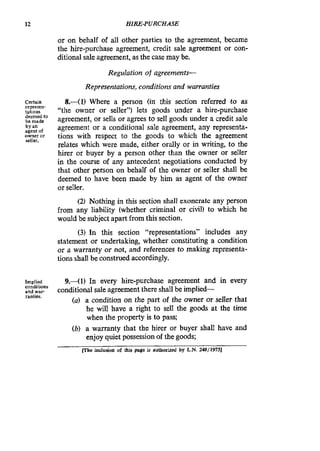 12 HIRE-PURCHASE
or on behalf of all other parties to the agreement, became
the hire-purchase agreement, credit sale agreement or con-
ditional sale agreement, as the case may be.
Regulation of agreements-
Representations, conditions and warranties
Certain
tations
bcmade
by an
Owneror
8 . 4 1 ) Where a person (in this section referred to as
“the owner or seller”) lets goods under a hire-purchase
agreement, or sells or agrees to sell goods under a credit sale
agreement or a conditional sale agreement, any representa-
tions with respect to the goods to which the agreement
relates which were made, either orally or in writing, to the
hirer or buyer by a person other than the owner or seIIer
in the course of any antecedent negotiations conducted by
that other person on behalf of the owner or seller shall be
deemed to have been made by him as agent of the owner
or seller.
(2) Nothing in this section shall exonerate any person
from any liability (whether criminal or civil) to which he
would be subject apart from this section.
(3) In this section “representations” includes any
statement or undertaking, whether constituting a condition
or a warranty or not, and references to making representa-
tions shall be construed accordingly.
repreSe”-
deemed to
agent of
seller.
Implied
and War
9.-(1) In every hire-purchase agreement and in every
(a) a condition on the part of the owner or seller that
he will have a right to sell the goods at the time
when the property is to pass;
(b) a warranty that the hirer or buyer shall have and
enjoy quiet possessionof the goods;
conditions
rantics.
conditional sale agreement there shall be implied-
(The inclusion af this page is authorized by L.N. 248/19751
 