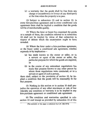 HIRE-PURCHASE 13
(c) a warranty that the goods shall be free from any
charge or encumbrance in favour of any third-party
at the time when the property is to pass.
(2) Subject to subsection (3) and to section 10, in
every hire-purchase agreement and in every conditional sale
agreement there shall be implied a condition that the goods
will be of merchantable quality.
(3) Where the hirer or buyer has examined the goods
or a sample of them, the condition referred to in subsection
(2) shall not be implied by virtue of that subsection in
respect of defects which the examination ought to have
revealed.
(4) Where the hirer under a hire-purchase agreement,
or the buyer under a conditional sale agreement, whether
expressly or by hplication-
(a) has made known to the owner or seller, or to
a servant or agent of the owner or seller, the
particular purpose for which the goods are required;
or
(b) in the course of any antecedent negotiations has
made that purpose known to any other person by
whom those negotiations were conducted, or to a
servant or agent of such a person,
there shall, subject to the provisions of section 10, be im-
plied a condition that the goods will be reasonably fit for
that purpose.
(5) Nothing in this section or in section 10 shall pre-
judice the operation of any other enactment or rule of law
whereby any condition or warranty is to be implied in any
hire-purchase agreement or conditional sale agreement.
(6) The condition and warranties specified in sub-
section (I)and (except as provided by subsection (3) of this
me inclusion of this page is authorized by L.N. 248119751
 