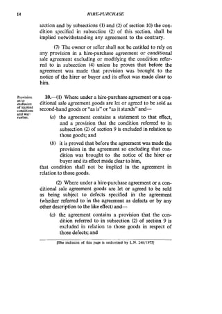 14 HIRE-PURCHASE
section and by subsections (1) and (2) of section 10) the con-
dition specified in subsection (2) of this section, shall be
implied notwithstanding any agreement to the contrary.
(7) The owner or seller shall not be entitled to reIy on
any provision in a hire-purchase agreement or conditional
sale agreement excluding or modifying the condition refer-
red to in subsection (4) unless he proves that before the
agreement was made that provision was brought to the
notice of the hirer or buyer and its effect was made clear to
him.
Provision 10.-( 1) Where under a hire-purchase agreement or a con-
exc~usion ditional sale agreement goods are let or agreed to be sold as
conditions second-hand goods or “as is” or “asit stands” and-
ranties. (a) the agreement contains a statement to that effect,
and a provision that the condition referred to in
subsection (2) of section 9 is excluded in relation to
those goods; and
(b) it is proved that before the agreement was made the
provision in the agreement so excluding that con-
dition was ‘brought to the notice of the hirer or
buyer and its effectmade clear to him,
that condition shall not be implied in the agreement in
relation to those goods.
(2) Where under a hire-purchase agreement or a con-
ditional sale agreement goods are let or agreed to be sold
as being subject to defects specified in the agreement
(whether referred to in the agreement as defects or by any
other description to the like effect)and-
(a) the agreement contains a provision that the con-
dition referred to in subsection (2) of section 9 is
excluded in relation to those goods in respect of
those defects; and
as to
of implied
and war-
m e inclusion of this page is authorized by L.N.248/1975]
 