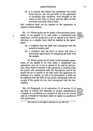 HIRE-PURCHASE 15
(b) it is proved that before the agreement was made
those defects, and the provision in the agreement
so excluding that condition, were brought to the
notice of the hirer or buyer and the effect of that
provision was made clear to him,
that condition shall not be implied in the agreement in
respect of those defects.
11.41) Where goods are let under a hire-purchase agree- F U ~ ~ C I
ment, or are agreed to be sold under a conditional sale conditions
agreement, and the goods are so let or agreed to be sold by fi$yd
reference to a sample, there shall be implied in the agree-
ment-
(U) a condition that the bulk will correspond with the
samplein quality;and
(b) a condition that the hirer or buyer will have a
reasonable opportunity of comparing the bulk with
the sample.
(2) Where goods are let under a hire-purchase agree-
ment, or are agreed to be sold under a conditional saIe
agreement, and are so let or agreed to be sold by descrip-
tion, there shall be implied in the agreement a condition that
the goods will correspond with the description; and if the
goods are let or agreed to be sold under the agreement by
reference to a sample, as well as by description, it shall not
be sufficient that the bulk of the goods corresponds with the
sample if the goods do not also correspond with the des-
cription.
mplied
0
12.-(1) Paragraph (c) of subsection (1) of section 12 of Special
the Sale of Goods Act (whereby in certain circumstances as to fan.
a breach of a condition in a contract of sale is to be treated
only as a breach of warranty) shall not apply to conditional merits.
sale agreements.
provision
PYIe indUSiOn of thia page is authorized by LN. Z4S/ 19751
 