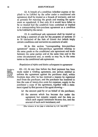 16 HIRE-PURCHASE
(2) A breach of a condition (whether express or im-
plied) to be fulfilled by the seller under a conditional sale
agreement shall be treated as a breach of warranty, and not
as grounds for rejecting the goods and treating the agree-
ment as repudiated, if (but only if) it would have fallen to
be so treated had the condition been contained or implied
in a corresponding hire-purchase agreement as a condition
to be fulfilled by the owner.
(3) A conditional sale agreement shall be treated as
not being a contract of sale for the purposes of sections 13
to 16 (inclusive) of the Sale of Goods Act (which imply
certain conditionsand warranties incontractsof sale).
(4) In this section ‘%orresponding hire-purchase
agreement” means a hire-purchase agreement relating to
the same goods as the conditional sale agreement and made
between the same parties and at the same time and in the
same circumstances and, as nearly as may be, in the same
terms as the conditionalsale agreement.
Regulation of rightsand duties subsequent to agreement
Vendorto
E!:,!&.tionandcopy to
purchaser.
13.-(1) At any time before the find payment has been
made under a vending agreement, any person entitled to
enforce the agreement against the purchaser shall, withii
fourteen days after he has received a request by registered
mail from the purchaser, and the purchaser has tendered to
him the sum of twenty-five cents for expenses, supply to the
purchaser a copy of the agreement, together with a state-
ment signed by that person or his agent showing-
(a) the amount paid by or on behalf of the purchaser;
(b) the amount which has become due under the
agreement but remains unpaid, and the date on
which each unpaid instalment became due, and the
amountof each such instalment;and
me inclusion of this page is authorized by L.N.248/1975]
 