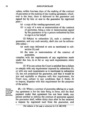 18 HIRE-PURCHASE
unless, within fourteen days of the making of the contract
of guaranteeor the making of the vending agreement, which-
ever is the later, there is delivered to the guarantor and
signed for by him or sent to the guarantor by registered
post-
(a) a copy of the vending agreement; and
(b) a copy of a note or memorandum of the contract
of guarantee, being a note or memorandum signed
by the guarantor or by a person authorized by him
to sign it on his behalf.
(2) Subject to subsection (3), such a contract of
guarantee, and any such security, shall also not be enforce-
ableunles-
(a) each copy delivered or sent as mentioned in sub-
section (1);and
(6) the note or memorandum of the contract of
guarantee,
complies with the requirements of any regulations made
under this Act, in so far as any such requirements relate
thereto.
(3)If in any action the Court is satisfied that a failure
to comply with any requirement imposed by subsection (l),
or with any such requirement as is mentioned in subsection
(21, has not prejudiced the guarantor, and that it would be
just and equitable to dispense with that requirement, the
Court may, subject to any conditions that it thinks fit
to impose, dispense with that requirement for the purposes
of the action.
Further
tobesup
guarantor.pliedto
15.-(1) Where a contract of guaranteerelating to a vend-
ing agreement is for the time being in force, and the final
payment under that agreement has not been made, any
person entitled to enforce the contract of guarantee against
the guarantor shall, within thirty days after he has received
a request by registered mail from the guarantor, and
documents
nbs hdusion of thii paw is anlhorized by L.N. uS/lWs]
 