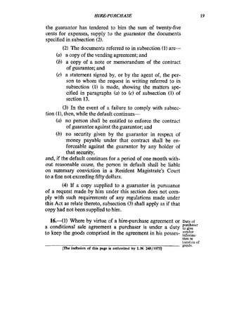 HIRE-PURCHASE 19
the guarantor has tendered to him the sum of twenty-five
cents for expenses, supply :o the guarantor the documents
specified in subsection (2).
(2) The documents referred to in subsection (1) are-
(a) a copy of the vending agreement; and
(b) a copy of a note or memorandum of the contract
of guarantee; and
(c) a statement signed by, or by the agent of, the per-
son to whom the request in writing referred to in
subsection (1) is made, showing the matters spe-
cified in paragraphs (a) to (c) of subsection (1) of
section 13.
(3) In the event of a failure to comply with subsec-
(a) no person shall be entitled to enforce the contract
of guarantee against the guarantor; and
(b) no security given by the guarantor in respect of
money payable under that contract shall be en-
forceable against the guarantor by any holder of
that security,
and, if the default continues for a period of one month with-
out reasonable cause, the person in default shall be liable
on summary conviction in a Resident Magistrate’s Court
to a finenot exceedingfifty dollars.
(4) If a copy supplied to a guarantor in pursuance
of a request made by him under this section does not com-
ply with such requirements of any regulations made under
this Act as relate thereto, subsection (3) shall apply as if that
copy had not been suppliedto him.
tion (I),then, while the default continues-
16.-(1) Where by Virtue of a hire-purchase agreement or Duty OE
purchaser
to keep the goods comprised in the agreement in his posses- vendor.
informa-
lion re
localion of
goods.
a conditional sale agreement a purchaser is under a duty
Cl%e idusion of this pge ia authorized by L.N. 248/1975)
 