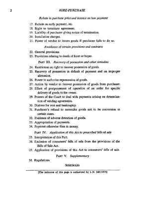 2 HIRE-PURCHASE
Rebate in purchase price and interest on late payment
17. Rebate on early payment,etc.
18. Right to terminate agreement.
19. Liability of purchaser givlng notice of termination.
20. Installation charges.
21. Power of vendor to insure. goods if purchaser fails to do so.
Avoidance of certain provisions and contracts
22. General provisions.
23. Provisionsrelating to death of hircr or buyer
PARTID. Recovery of possession and other remedies
24. Restriction on right to recoyer possession of goods
25. Recovery of possession in default of payment and on impropcr
26. Power to authorize repossessionof goods.
27. Action by vendor to recover possession of gods from purchaser.
28. Effect of postponement of operation of an order for specific
29. Powers of the Court to deal with payments arising on determina-
30. Distress for rent and bankruptcy.
31. Purchaser’s refusal to surrender goods not to be conversion in
32. Evidence of adverse detention of god&
33. Appropriation of payments.
34. Payment otherwise than in money.
alienation.
delivery of goodsto the owner.
tion of vending agreements.
certain cases.
PARTlV. Application of this Act to prescribed bills of sale
35. Interpretation of this Part.
36. Exclusion of consumers’ bills of sale kom the provisions of the
Bills of Sale Act.
37. Appliation of provisions of th~sAct to consnmers’ bills of sale.
Pmr V. Supplemenfary
SCHEDULES
POinclusion of tlus page is authonzed by L.N 248119751
38. Regulations.
 