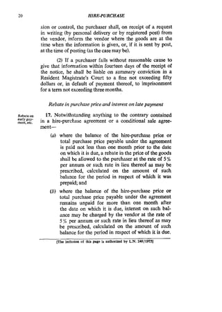 20 HIRE-PURCHASE
sion or control, the purchaser shall, on receipt of a request
in writing (by personal delivery or by registered post) from
the vendor, inform the vendor where the goods are at the
time when the information is given, or, if it is sent by post,
at the time of posting (asthe casemay be).
(2) If a purchaser fails without reasonable cause to
give that information within fourteen days of the receipt of
the notice, he shall be liable on summary conviction in a
Resident Magistrate’s Court to a fine not exceeding fifty
dollars or, in default of payment thereof, to imprisonment
for a term not exceeding threemonths.
Rebate in purchase price and interest on late payment
Rebateon
ment,etc,
17. Notwithstanding anything to the contrary contained
in a hire-purchase agreement or a conditional sale agree-
ment-
early pay-
where the balance of the hire-purchase price or
total purchase price payable under the agreement
is paid not less than one month prior to the date
on which it is due, a rebate in the price of the goods
shall be allowed to the purchaser at the rate of 5 %
per annum or such rate in lieu thereof as may be
prescribed, calculated on the amount of such
balance for the period in respect of which it was
prepaid; and
(b) where the balance of the hire-purchase price or
total purchase price payable under the agreement
remains unpaid for more than one month after
the date on which it is due, interest on such bal-
ance may be charged by the vendor at the rate of
5 per annum or such rate in lieu thereof as may
be prescribed, calculated on the amount of such
balance for the period in respect of which it is due.
rhe inclusion of this page in authorized by L.N. zaS/197Sl
 