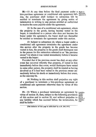 HIRE-PURCHASE 21
18,-(1) At any time before the final payment under a Rightto
hire-purchase agreement or conditional sale agreement falls agreement.
due, the purchaser shall (subject to subsection (2)) be
entitled to terminate the agreement by giving notice of
termination in writing to any person entitled or authorized
to receivethe sums payable mder the agreement.
(2) In the case of a conditional sale agreement, where
the property in the goods, having become vested in the
buyer, is transferred to a person who does not become the
buyer under the agreement, the buyer shall not thereafter
be entitled to terminate the agreement under this section.
(3) Subject to subsection (Z),where a buyer under a
conditional sale agreement terminates the agreement under
this section after the property in the goods has become
vested in him, the property in the goods shall thereupon vest
in the person (in this subsection referred to as “the previous
owner”) in whom it was vested immediately before it became
vested in the buyer:
Provided that if the previous owner has died, or any other
event has occurred whereby that property, if vested in him
immediately before that event, would thereupon have vested
in some other person, the property shall be treated as having
devolved as if it had been vested in the previous owner im-
mediately before his death or immediately before that event,
as the case may be.
(4)Nothing in this section shall prejudice any right
of a purchaser to terminate a hire-purchase agreement or
conditional sale agreement otherwise than by virtue of this
section.
tcrrninate
19.-(1) Where a purchaser terminates an agreement by Liability
virtue of section 18, then, subject to the following provisions zlfz
of this section and to section 20, and without prejudice to
any liability which has accrued before the termination, he t f m h a -
shall be liable-
tion.
m e inclusion of this page is authorized by LN.248/1975]
 