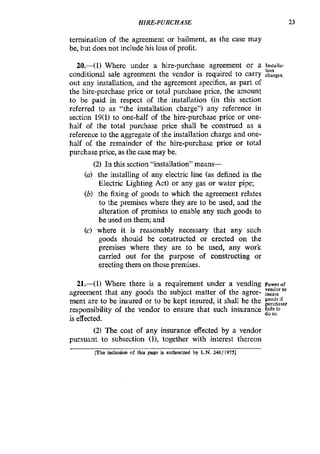 HIRE-PURCHASE 23
termination of the agreement or bailment, as the case may
be, but does not include his loss of profit.
20.-( 1) Where under a hire-purchase agreement or a Inrlalia-
conditional sale agreement the vendor is required to carry charges.
out any installation, and the agreement specifies, as part of
the hire-purchase price or total purchase price, the amount
to be paid in respect of the installation (in this section
referred to as "the installation charge") any reference in
section 19(1)to one-half of the hire-purchase price or one-
half of the total purchase price shall be construed as a
reference to the aggregate of the installation charge and one-
half of the remainder of the hire-purchase price or total
purchase price, as the case may be.
tion
(2) In this section "installation" means-
(a) the installing of any electric line (as defined in the
Electric Lighting Act) or any gas or water pipe;
(b) the fixing of goods to which the agreement relates
to the premises where they are to be used, and the
alteration of premises to enable any such goods to
be used on them; and
(c) where it is reasonably necessary that any such
goods should be constructed or erected on the
premises where they are to be used, any work
carried out for the purpose of constructing or
erecting them on those premises.
21.41) Where there is a requirement under a vending Powerof
vendor to
agreement that any goods the subject matter of the agree- msure
ment are to be insured or to be kept insured, it shall be the
responsibility of the vendor to ensure that such insurance z",i';,o
is effected.
(2) The cost of any insurance effected by a vendor
pursuant to subsection (l), together with interest thereon
F e inclusion of this page is authorid by L.N. 248/19751
 